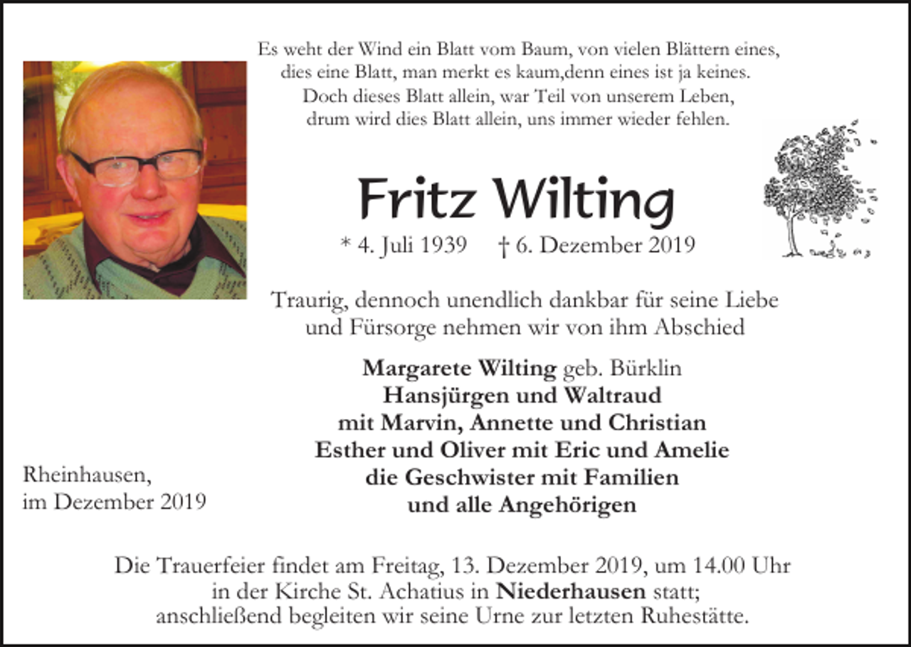 <p>Es weht der Wind ein Blatt vom Baum, von vielen Blättern eines,<br />dies eine Blatt, man merkt es kaum,denn eines ist ja keines.<br />Doch dieses Blatt allein, war Teil von unserem Leben,<br />drum wird dies Blatt allein, uns immer wieder fehlen.</p><p>Fritz Wilting<br />* 4. Juli 1939</p><p>† 6. Dezember 2019</p><p>Traurig, dennoch unendlich dankbar für seine Liebe<br />und Fürsorge nehmen wir von ihm Abschied</p><p>Rheinhausen,<br />im Dezember 2019</p><p>Margarete Wilting geb. Bürklin<br />Hansjürgen und Waltraud<br />mit Marvin, Annette und Christian<br />Esther und Oliver mit Eric und Amelie<br />die Geschwister mit Familien<br />und alle Angehörigen</p><p>Die Trauerfeier findet am Freitag, 13. Dezember 2019, um 14.00 Uhr<br />in der Kirche St. Achatius in Niederhausen statt;<br />anschließend begleiten wir seine Urne zur letzten Ruhestätte.</p>