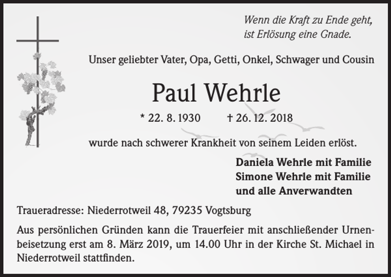 <p>Wenn die Kraft zu Ende geht,<br />ist Erlösung eine Gnade.<br />Unser geliebter Vater, Opa, Getti, Onkel, Schwager und Cousin</p><p>Paul Wehrle<br />* 22. 8. 1930</p><p>† 26. 12. 2018</p><p>wurde nach schwerer Krankheit von seinem Leiden erlöst.<br />Daniela Wehrle mit Familie<br />Simone Wehrle mit Familie<br />und alle Anverwandten<br />Traueradresse: Niederrotweil 48, 79235 Vogtsburg<br />Aus persönlichen Gründen kann die Trauerfeier mit anschließender Urnenbeisetzung erst am 8. März 2019, um 14.00 Uhr in der Kirche St. Michael in<br />Niederrotweil stattfinden.</p>