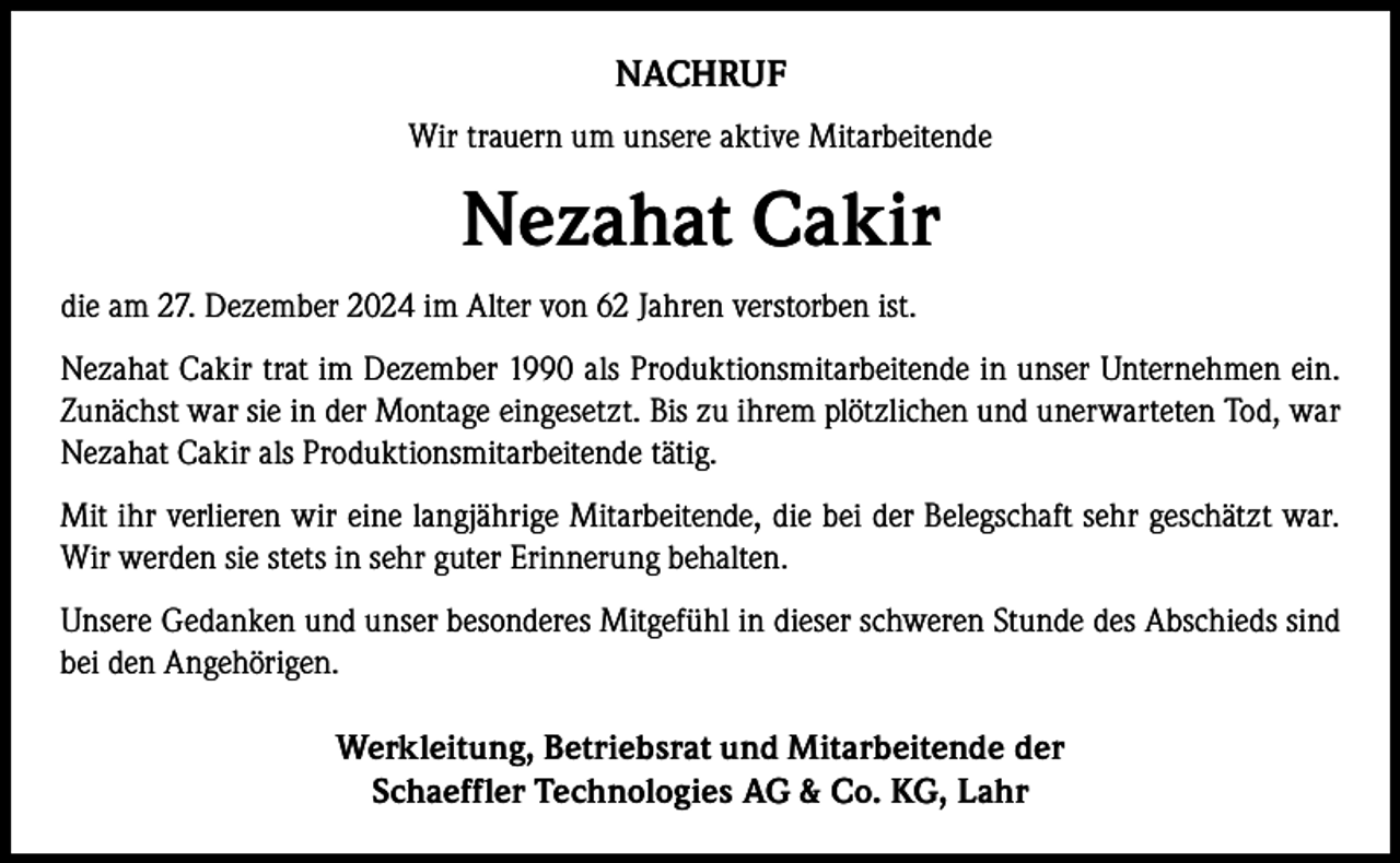 <p>NACHRUF<br />Wir trauern um unsere aktive Mitarbeitende</p><p>Nezahat Cakir<br />die am 27. Dezember 2024 im Alter von 62 Jahren verstorben ist.<br />Nezahat Cakir trat im Dezember 1990 als Produktionsmitarbeitende in unser Unternehmen ein.<br />Zunächst war sie in der Montage eingesetzt. Bis zu ihrem plötzlichen und unerwarteten Tod, war<br />Nezahat Cakir als Produktionsmitarbeitende tätig.<br />Mit ihr verlieren wir eine langjährige Mitarbeitende, die bei der Belegschaft sehr geschätzt war.<br />Wir werden sie stets in sehr guter Erinnerung behalten.<br />Unsere Gedanken und unser besonderes Mitgefühl in dieser schweren Stunde des Abschieds sind<br />bei den Angehörigen.</p><p>Werkleitung, Betriebsrat und Mitarbeitende der<br />Schaeffler Technologies AG &amp; Co. KG, Lahr</p>