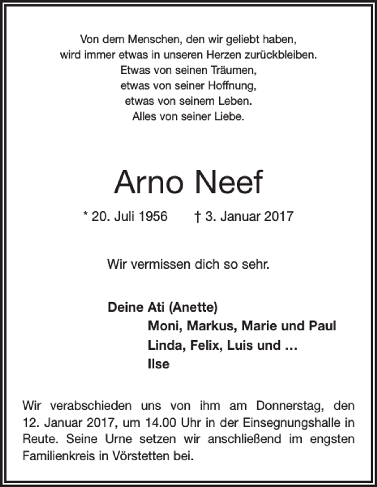 <p>Von dem Menschen, den wir geliebt haben,<br />wird immer etwas in unseren Herzen zurückbleiben.<br />Etwas von seinen Träumen,<br />etwas von seiner Hoffnung,<br />etwas von seinem Leben.<br />Alles von seiner Liebe.</p><p>Arno Neef<br />* 20. Juli 1956 † 3. Januar 2017<br />Wir vermissen dich so sehr.<br />Deine Ati (Anette)<br />Moni, Markus, Marie und Paul<br />Linda, Felix, Luis und …<br />Ilse<br />Wir verabschieden uns von ihm am Donnerstag, den<br />12. Januar 2017, um 14.00 Uhr in der Einsegnungshalle in<br />Reute. Seine Urne setzen wir anschließend im engsten<br />Familienkreis in Vörstetten bei.</p>