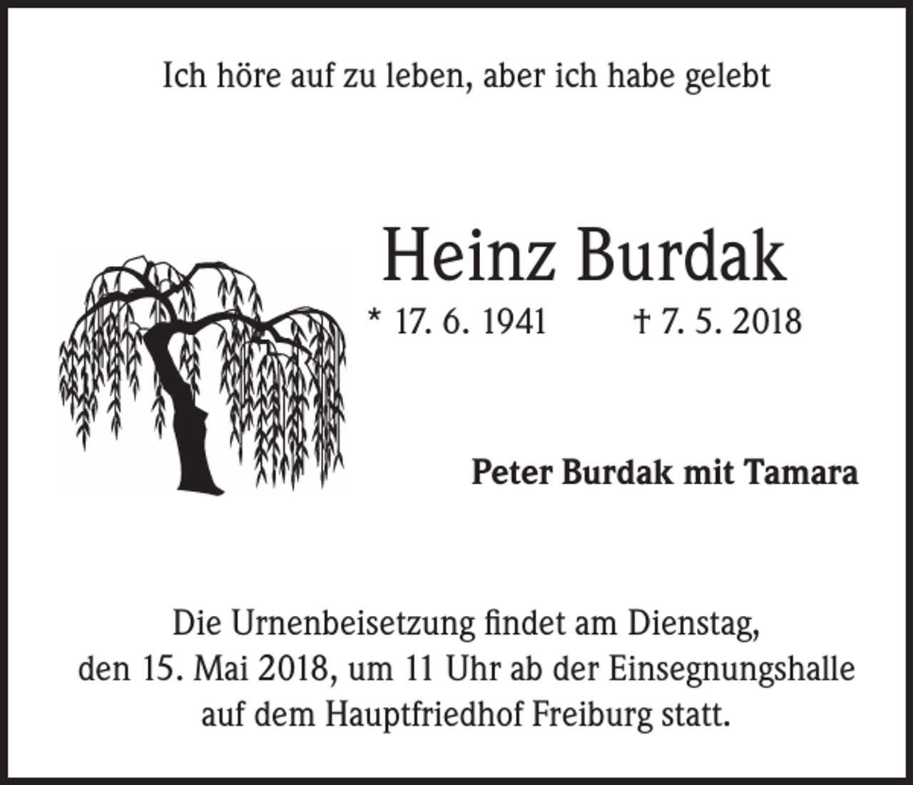 <p>Ich höre auf zu leben, aber ich habe gelebt</p><p>Heinz Burdak</p><p>* 17. 6. 1941</p><p>† 7. 5. 2018</p><p>Peter Burdak mit Tamara</p><p>Die Urnenbeisetzung findet am Dienstag,<br />den 15. Mai 2018, um 11 Uhr ab der Einsegnungshalle<br />auf dem Hauptfriedhof Freiburg statt.</p>