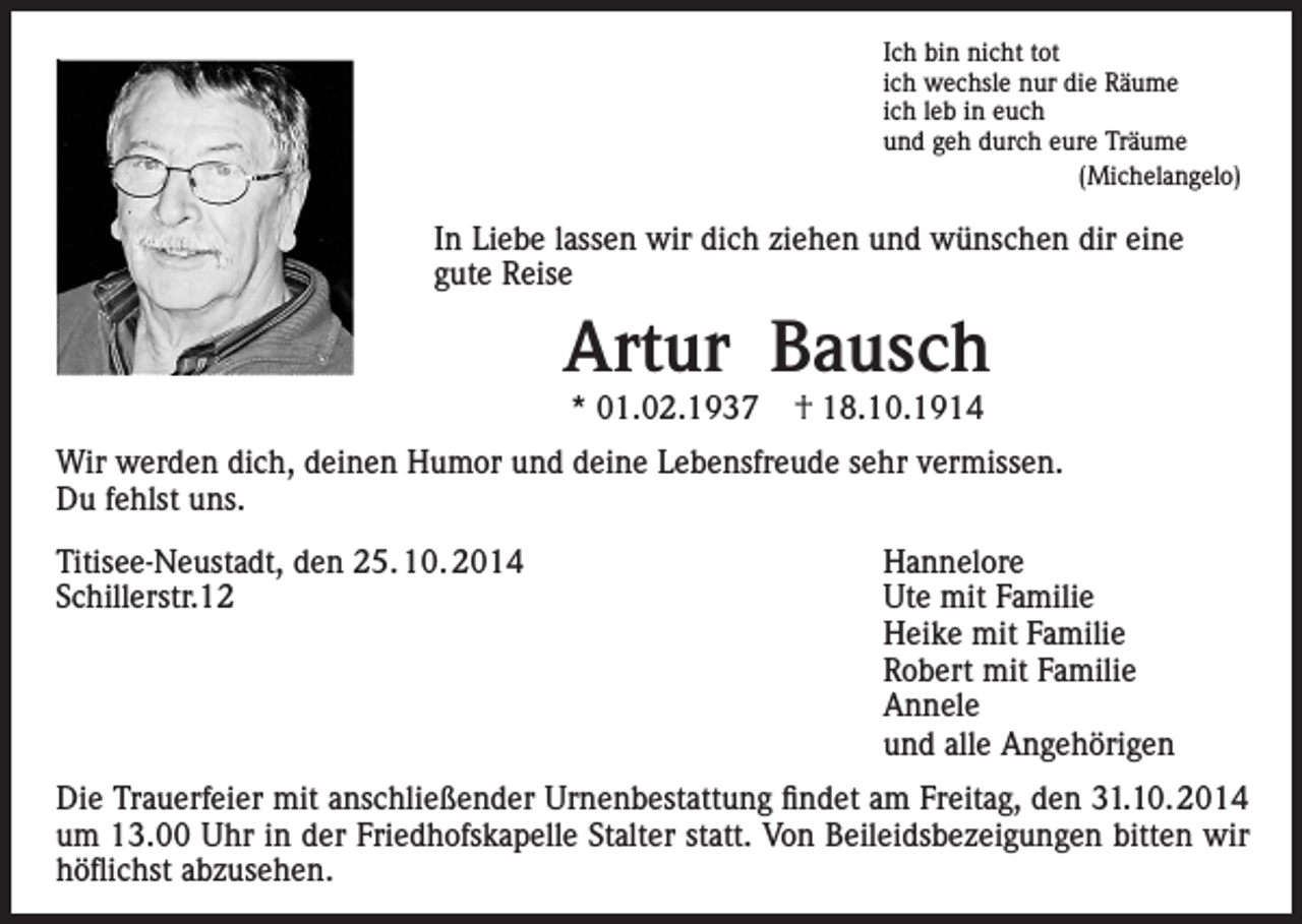 <p>Ich bin nicht tot<br />ich wechsle nur die Räume<br />ich leb in euch<br />und geh durch eure Träume<br />(Michelangelo)</p><p>In Liebe lassen wir dich ziehen und wünschen dir eine<br />gute Reise</p><p>Artur Bausch<br />* 01.02.1937</p><p>† 18.10.1914</p><p>Wir werden dich, deinen Humor und deine Lebensfreude sehr vermissen.<br />Du fehlst uns.<br />Titisee-Neustadt, den 25. 10. 2014<br />Hannelore<br />Schillerstr.12<br />Ute mit Familie</p><p>Heike mit Familie</p><p>Robert mit Familie<br />Annele</p><p>und alle Angehörigen<br />Die Trauerfeier mit anschließender Urnenbestattung findet am Freitag, den 31.10.2014<br />um 13.00 Uhr in der Friedhofskapelle Stalter statt. Von Beileidsbezeigungen bitten wir<br />höflichst abzusehen.</p>