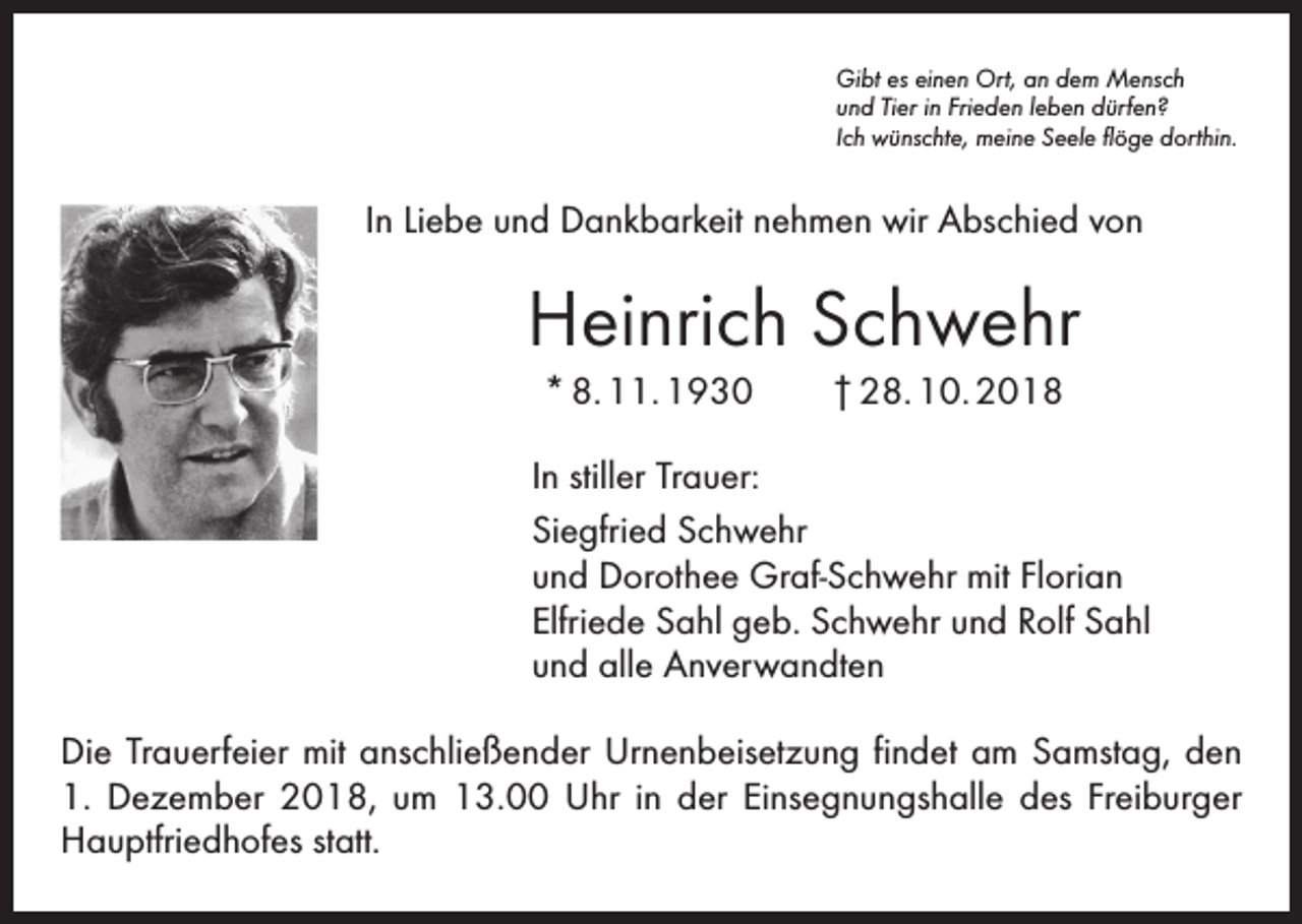 <p>Gibt es einen Ort, an dem Mensch<br />und Tier in Frieden leben dürfen?<br />Ich wünschte, meine Seele flöge dorthin.</p><p>In Liebe und Dankbarkeit nehmen wir Abschied von</p><p>Heinrich Schwehr<br />* 8. 11. 1930 † 28. 10. 2018<br />In stiller Trauer:<br />Siegfried Schwehr<br />und Dorothee Graf-Schwehr mit Florian<br />Elfriede Sahl geb. Schwehr und Rolf Sahl<br />und alle Anverwandten<br />Die Trauerfeier mit anschließender Urnenbeisetzung findet am Samstag, den<br />1. Dezember 2018, um 13.00 Uhr in der Einsegnungshalle des Freiburger<br />Hauptfriedhofes statt.</p>