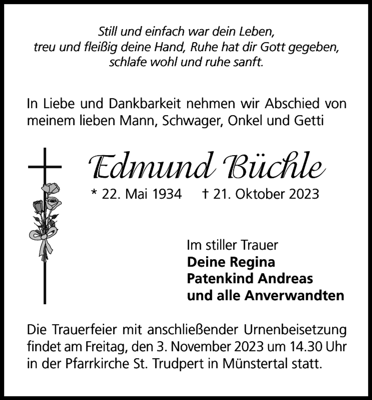 <p>Still und einfach war dein Leben,<br />treu und fleißig deine Hand, Ruhe hat dir Gott gegeben,<br />schlafe wohl und ruhe sanft.</p><p>In Liebe und Dankbarkeit nehmen wir Abschied von<br />meinem lieben Mann, Schwager, Onkel und Getti</p><p>Edmund Büchle<br />* 22. Mai 1934</p><p>† 21. Oktober 2023</p><p>Im stiller Trauer<br />Deine Regina<br />Patenkind Andreas<br />und alle Anverwandten<br />Die Trauerfeier mit anschließender Urnenbeisetzung<br />findet am Freitag, den 3. November 2023 um 14.30 Uhr<br />in der Pfarrkirche St. Trudpert in Münstertal statt.</p>