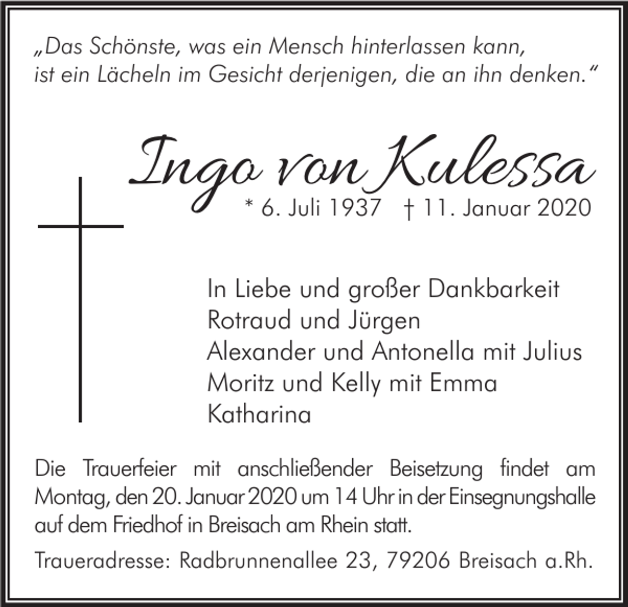 <p>„Das Schönste, was ein Mensch hinterlassen kann,<br />ist ein Lächeln im Gesicht derjenigen, die an ihn denken.“</p><p>Ingo von Kulessa<br />* 6. Juli 1937 † 11. Januar 2020</p><p>In Liebe und großer Dankbarkeit<br />Rotraud und Jürgen<br />Alexander und Antonella mit Julius<br />Moritz und Kelly mit Emma<br />Katharina<br />Die Trauerfeier mit anschließender Beisetzung findet am<br />Montag, den 20. Januar 2020 um 14 Uhr in der Einsegnungshalle<br />auf dem Friedhof in Breisach am Rhein statt.<br />Traueradresse: Radbrunnenallee 23, 79206 Breisach a.Rh.</p>