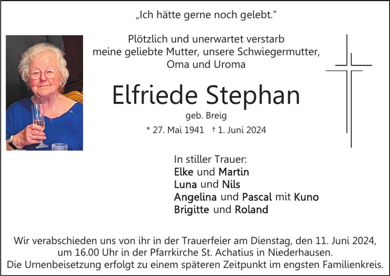 <p>„Ich hätte gerne noch gelebt.”<br />Plötzlich und unerwartet verstarb<br />meine geliebte Mutter, unsere Schwiegermutter,<br />Oma und Uroma</p><p>Elfriede Stephan<br />geb. Breig</p><p>* 27. Mai 1941 † 1. Juni 2024</p><p>In stiller Trauer:<br />und<br />und<br />und<br />und</p><p>mit</p><p>Wir verabschieden uns von ihr in der Trauerfeier am Dienstag, den 11. Juni 2024,<br />um 16.00 Uhr in der Pfarrkirche St. Achatius in Niederhausen.<br />Die Urnenbeisetzung erfolgt zu einem späteren Zeitpunkt im engsten Familienkreis.</p>