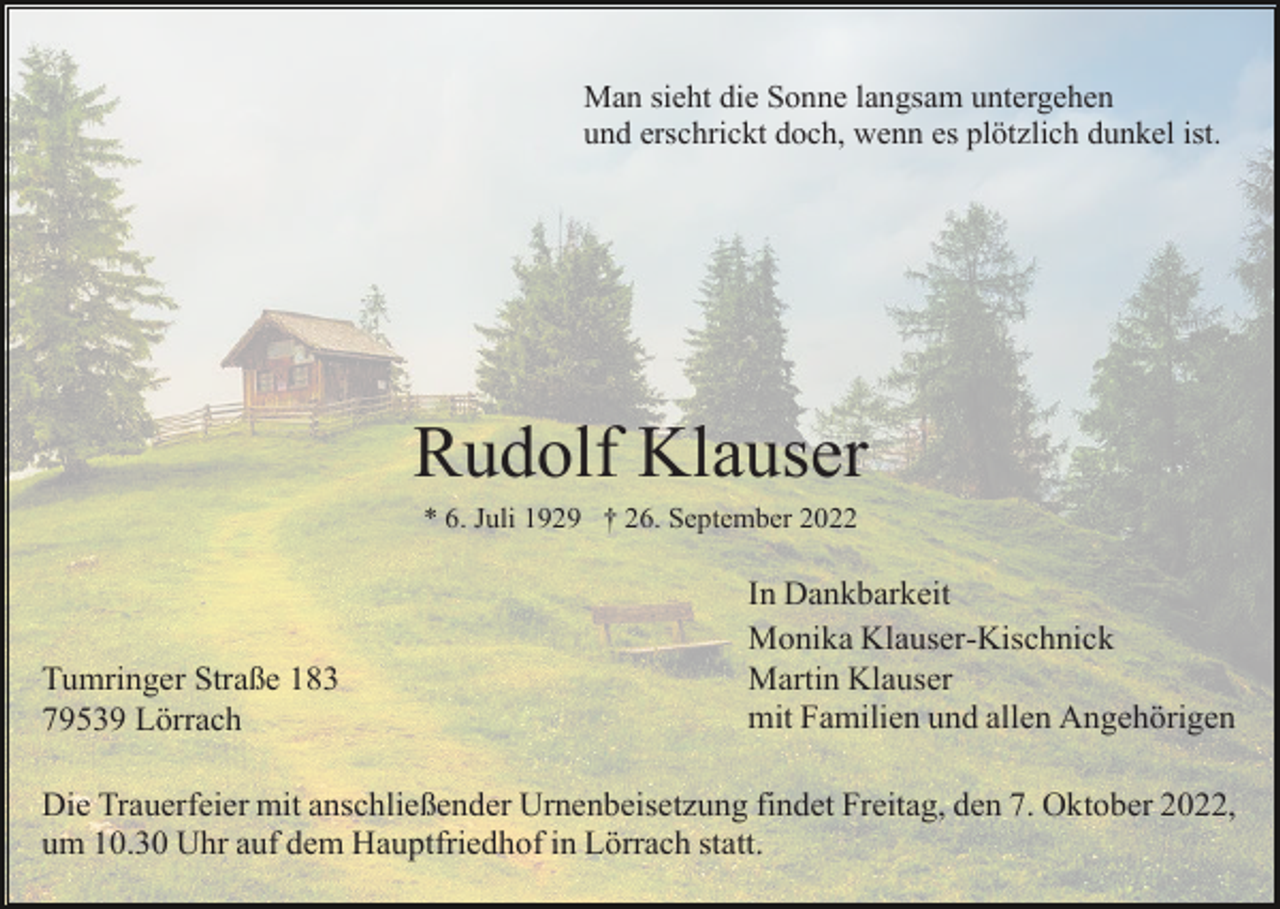 <p>Man sieht die Sonne langsam untergehen<br />und erschrickt doch, wenn es plötzlich dunkel ist.</p><p>Rudolf Klauser<br />* 6. Juli 1929 † 26. September 2022</p><p>Tumringer Straße 183<br />79539 Lörrach</p><p>In Dankbarkeit<br />Monika Klauser-Kischnick<br />Martin Klauser<br />mit Familien und allen Angehörigen</p><p>Die Trauerfeier mit anschließender Urnenbeisetzung findet Freitag, den 7. Oktober 2022,<br />um 10.30 Uhr auf dem Hauptfriedhof in Lörrach statt.</p>