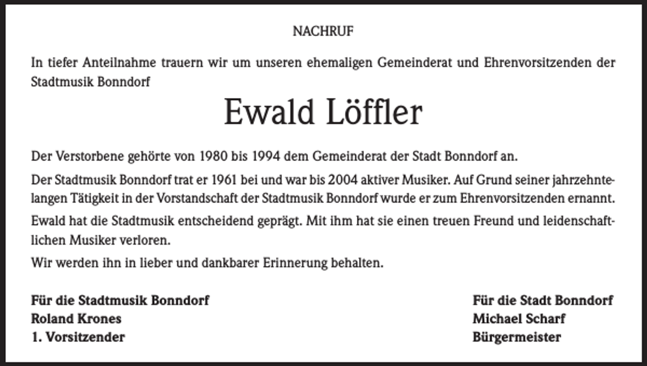 <p>NACHRUF<br />In tiefer Anteilnahme trauern wir um unseren ehemaligen Gemeinderat und Ehrenvorsitzenden der<br />Stadtmusik Bonndorf</p><p>Ewald Löffler</p><p>Der Verstorbene gehörte von 1980 bis 1994 dem Gemeinderat der Stadt Bonndorf an.<br />Der Stadtmusik Bonndorf trat er 1961 bei und war bis 2004 aktiver Musiker. Auf Grund seiner jahrzehntelangen Tätigkeit in der Vorstandschaft der Stadtmusik Bonndorf wurde er zum Ehrenvorsitzenden ernannt.<br />Ewald hat die Stadtmusik entscheidend geprägt. Mit ihm hat sie einen treuen Freund und leidenschaftlichen Musiker verloren.<br />Wir werden ihn in lieber und dankbarer Erinnerung behalten.<br />Für die Stadtmusik Bonndorf<br />Roland Krones<br />1. Vorsitzender</p><p>Für die Stadt Bonndorf<br />Michael Scharf<br />Bürgermeister</p>