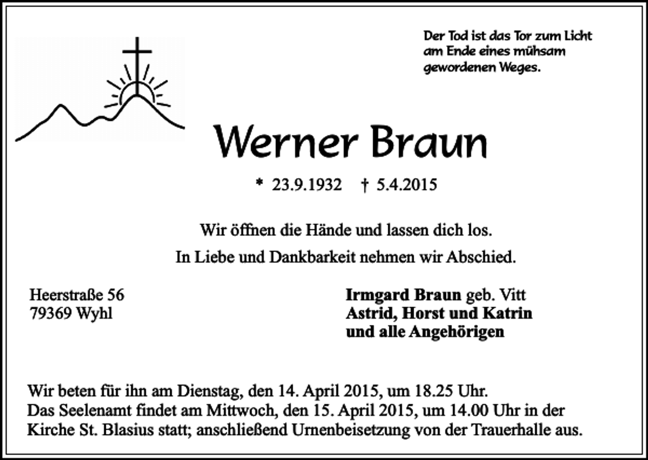 <p>Der Tod ist das Tor zum Licht<br />am Ende eines mühsam<br />gewordenen Weges.</p><p>Werner Braun<br />* 23.9.1932</p><p>†</p><p>5.4.2015</p><p>Wir öffnen die Hände und lassen dich los.<br />In Liebe und Dankbarkeit nehmen wir Abschied.<br />Heerstraße 56<br />79369 Wyhl</p><p>Irmgard Braun geb. Vitt<br />Astrid, Horst und Katrin<br />und alle Angehörigen</p><p>Wir beten für ihn am Dienstag, den 14. April 2015, um 18.25 Uhr.<br />Das Seelenamt findet am Mittwoch, den 15. April 2015, um 14.00 Uhr in der<br />Kirche St. Blasius statt; anschließend Urnenbeisetzung von der Trauerhalle aus.</p>