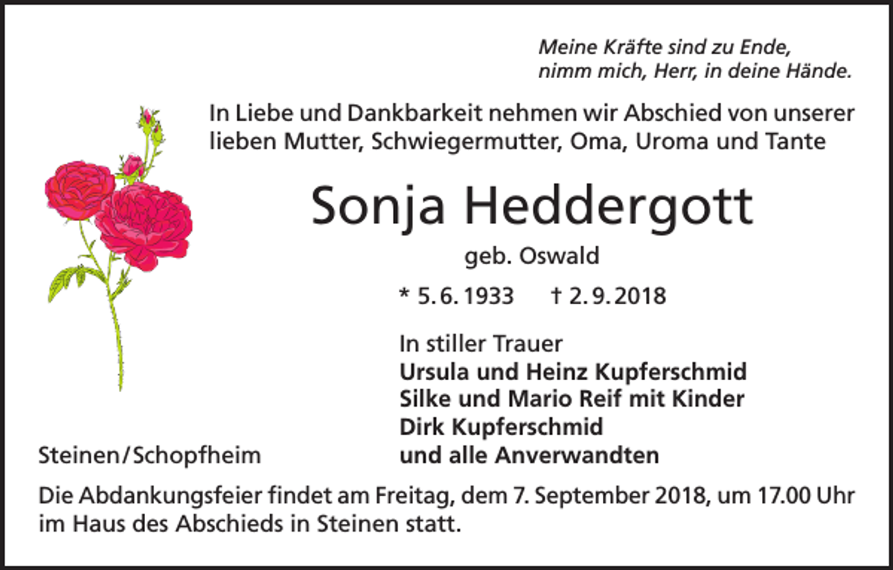 <p>Meine Kräfte sind zu Ende,<br />nimm mich, Herr, in deine Hände.</p><p>In Liebe und Dankbarkeit nehmen wir Abschied von unserer<br />lieben Mutter, Schwiegermutter, Oma, Uroma und Tante</p><p>Sonja Heddergott<br />geb. Oswald<br />* 5. 6. 1933 † 2. 9. 2018</p><p>Steinen / Schopfheim</p><p>In stiller Trauer<br />Ursula und Heinz Kupferschmid<br />Silke und Mario Reif mit Kinder<br />Dirk Kupferschmid<br />und alle Anverwandten</p><p>Die Abdankungsfeier findet am Freitag, dem 7. September 2018, um 17.00 Uhr<br />im Haus des Abschieds in Steinen statt.</p>