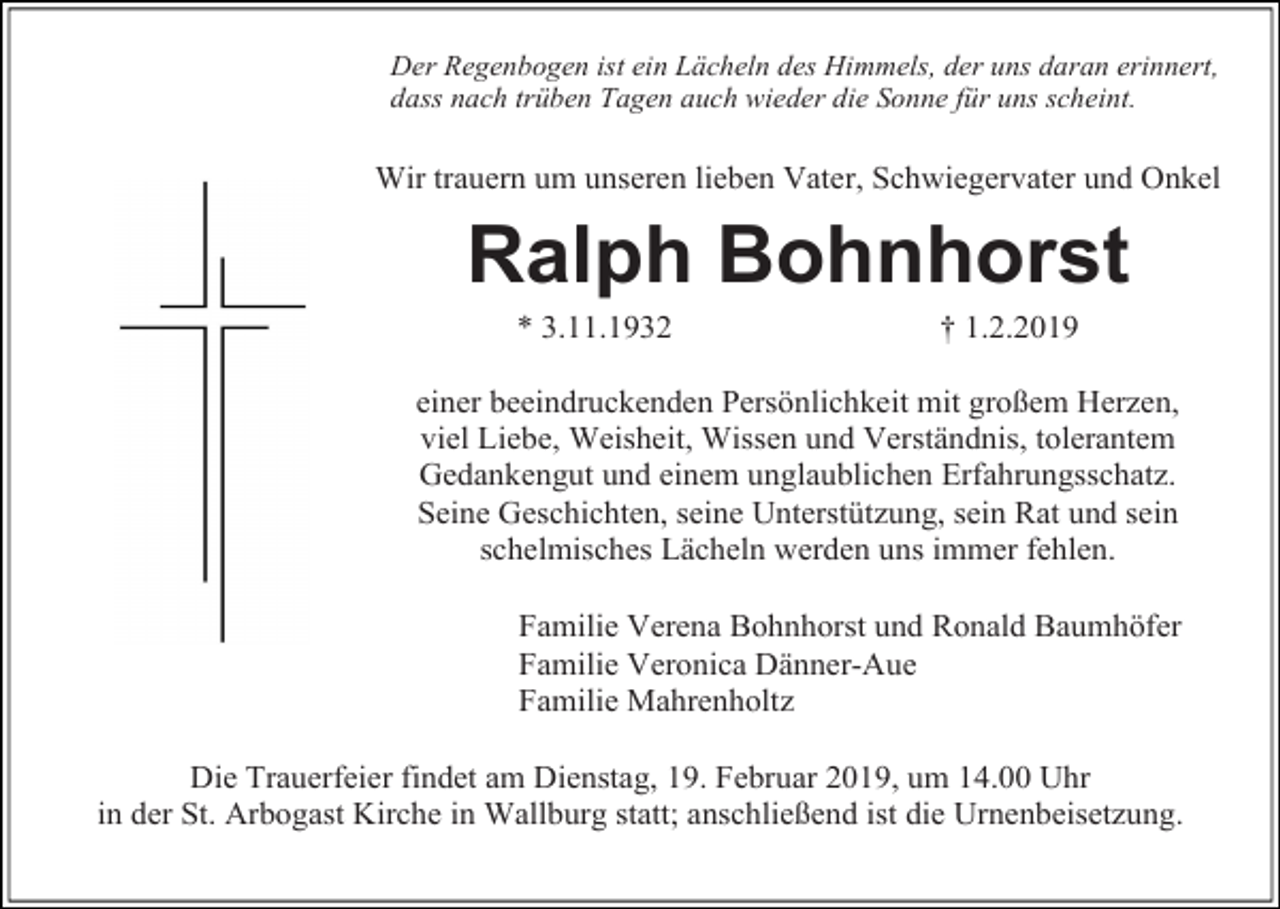 <p>Der Regenbogen ist ein Lächeln des Himmels, der uns daran erinnert,<br />dass nach trüben Tagen auch wieder die Sonne für uns scheint.</p><p>Wir trauern um unseren lieben Vater, Schwiegervater und Onkel</p><p>Ralph Bohnhorst<br />* 3.11.1932</p><p>† 1.2.2019</p><p>einer beeindruckenden Persönlichkeit mit großem Herzen,<br />viel Liebe, Weisheit, Wissen und Verständnis, tolerantem<br />Gedankengut und einem unglaublichen Erfahrungsschatz.<br />Seine Geschichten, seine Unterstützung, sein Rat und sein<br />schelmisches Lächeln werden uns immer fehlen.<br />Familie Verena Bohnhorst und Ronald Baumhöfer<br />Familie Veronica Dänner-Aue<br />Familie Mahrenholtz<br />Die Trauerfeier findet am Dienstag, 19. Februar 2019, um 14.00 Uhr<br />in der St. Arbogast Kirche in Wallburg statt; anschließend ist die Urnenbeisetzung.</p>