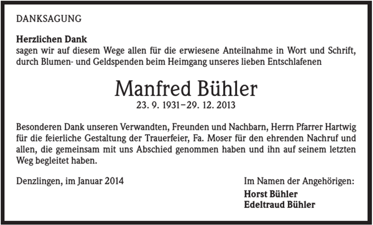 <p>DANKSAGUNG<br />Herzlichen Dank<br />sagen wir auf diesem Wege allen für die erwiesene Anteilnahme in Wort und Schrift,<br />durch Blumen- und Geldspenden beim Heimgang unseres lieben Entschlafenen</p><p>Manfred Bühler<br />23. 9. 1931– 29. 12. 2013<br />Besonderen Dank unseren Verwandten, Freunden und Nachbarn, Herrn Pfarrer Hartwig<br />für die feierliche Gestaltung der Trauerfeier, Fa. Moser für den ehrenden Nachruf und<br />allen, die gemeinsam mit uns Abschied genommen haben und ihn auf seinem letzten<br />Weg begleitet haben.<br />Denzlingen, im Januar 2014</p><p>Im Namen der Angehörigen:<br />Horst Bühler<br />Edeltraud Bühler</p>
