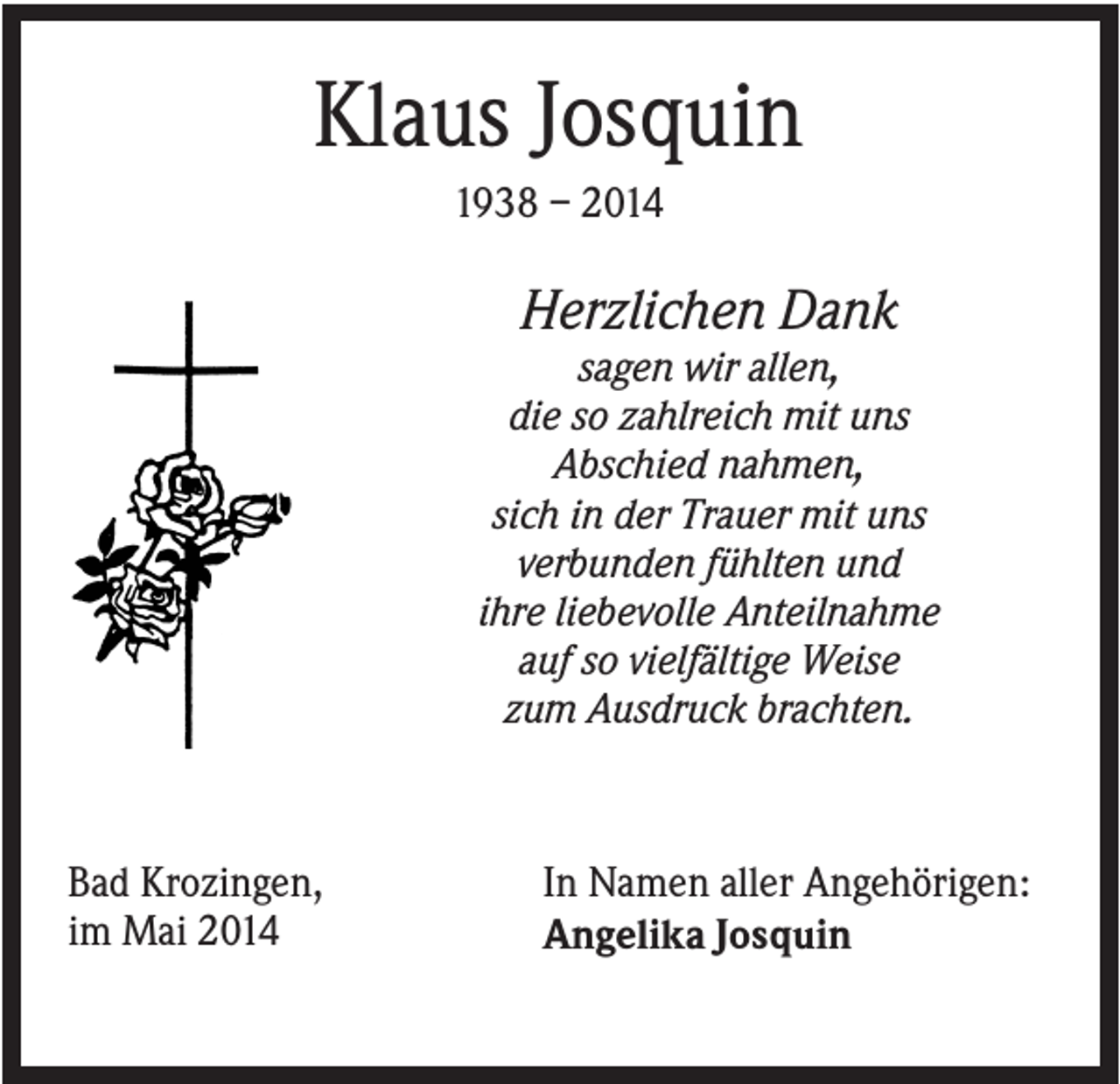 <p>Klaus Josquin<br />1938 – 2014</p><p>Herzlichen Dank<br />sagen wir allen,<br />die so zahlreich mit uns<br />Abschied nahmen,<br />sich in der Trauer mit uns<br />verbunden fühlten und<br />ihre liebevolle Anteilnahme<br />auf so vielfältige Weise<br />zum Ausdruck brachten.</p><p>Bad Krozingen,<br />im Mai 2014</p><p>In Namen aller Angehörigen:<br />Angelika Josquin</p>