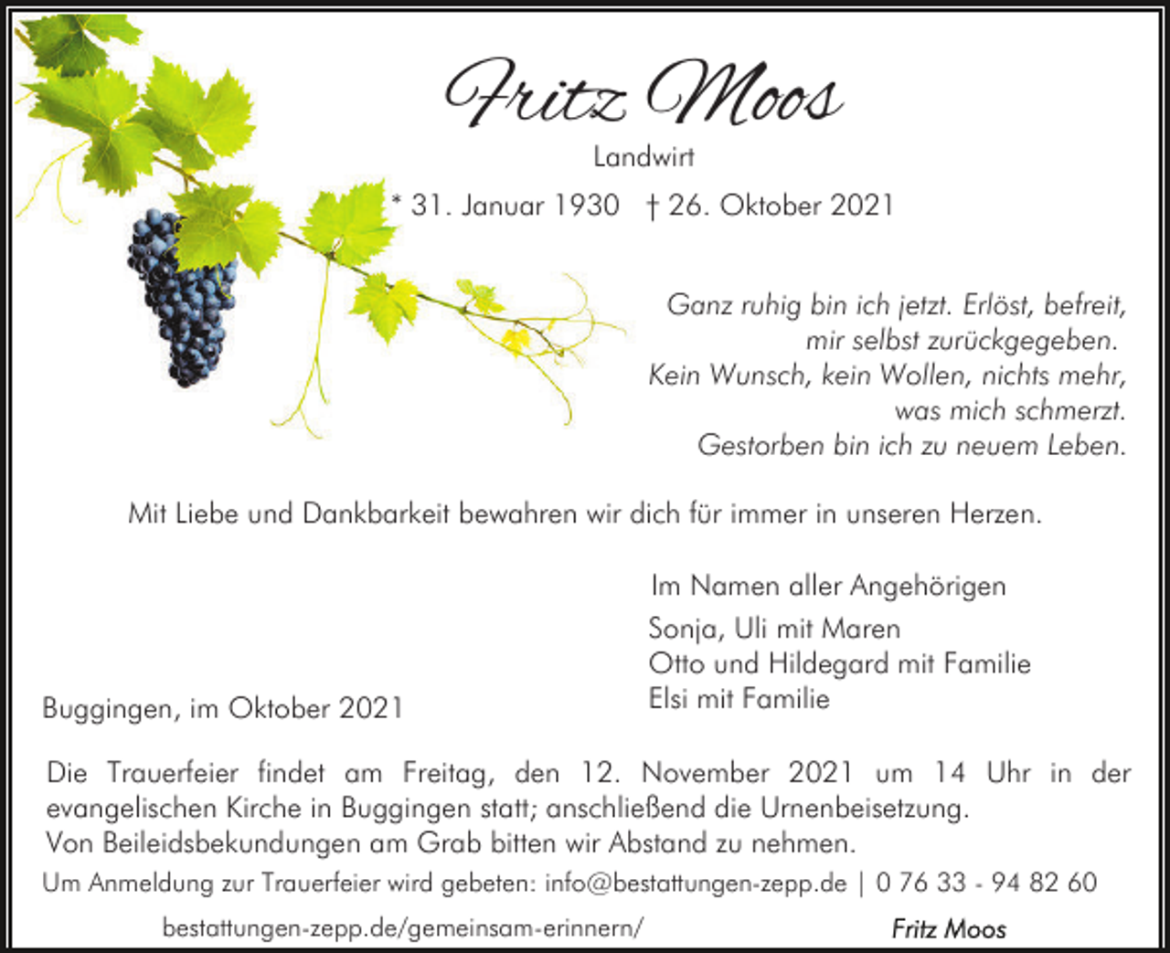 <p>Fritz Moos<br />Landwirt</p><p>* 31. Januar 1930 † 26. Oktober 2021<br />Ganz ruhig bin ich jetzt. Erlöst, befreit,<br />mir selbst zurückgegeben.<br />Kein Wunsch, kein Wollen, nichts mehr,<br />was mich schmerzt.<br />Gestorben bin ich zu neuem Leben.<br />Mit Liebe und Dankbarkeit bewahren wir dich für immer in unseren Herzen.<br />Im Namen aller Angehörigen</p><p>Buggingen, im Oktober 2021</p><p>Sonja, Uli mit Maren<br />Otto und Hildegard mit Familie<br />Elsi mit Familie</p><p>Die Trauerfeier findet am Freitag, den 12. November 2021 um 14 Uhr in der<br />evangelischen Kirche in Buggingen statt; anschließend die Urnenbeisetzung.<br />Von Beileidsbekundungen am Grab bitten wir Abstand zu nehmen.<br />Um Anmeldung zur Trauerfeier wird gebeten: info@bestattungen-zepp.de | 0 76 33 - 94 82 60<br />bestattungen-zepp.de/gemeinsam-erinnern/</p>