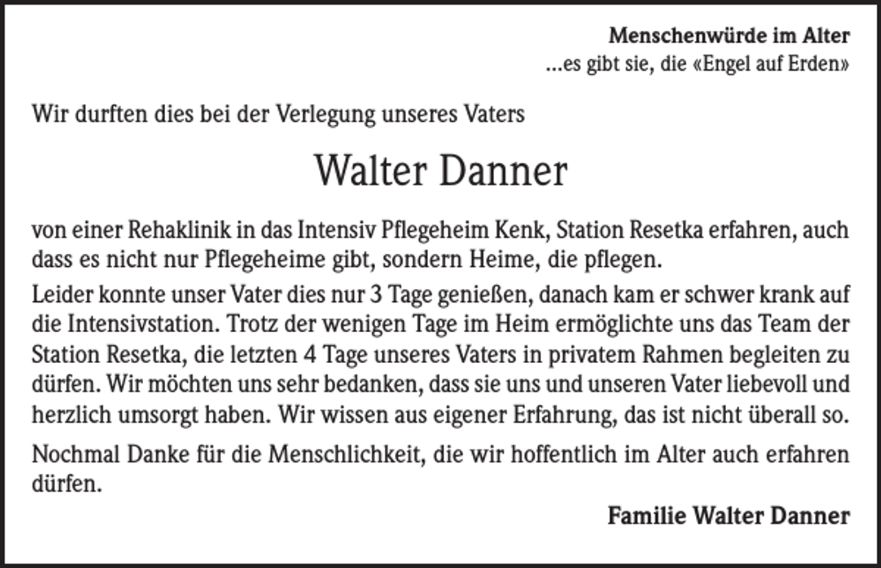 <p>Menschenwürde im Alter<br />...es gibt sie, die «Engel auf Erden»</p><p>Wir durften dies bei der Verlegung unseres Vaters</p><p>Walter Danner<br />von einer Rehaklinik in das Intensiv Pflegeheim Kenk, Station Resetka erfahren, auch<br />dass es nicht nur Pflegeheime gibt, sondern Heime, die pflegen.<br />Leider konnte unser Vater dies nur 3 Tage genießen, danach kam er schwer krank auf<br />die Intensivstation. Trotz der wenigen Tage im Heim ermöglichte uns das Team der<br />Station Resetka, die letzten 4 Tage unseres Vaters in privatem Rahmen begleiten zu<br />dürfen. Wir möchten uns sehr bedanken, dass sie uns und unseren Vater liebevoll und<br />herzlich umsorgt haben. Wir wissen aus eigener Erfahrung, das ist nicht überall so.<br />Nochmal Danke für die Menschlichkeit, die wir hoffentlich im Alter auch erfahren<br />dürfen.</p><p>Familie Walter Danner</p>