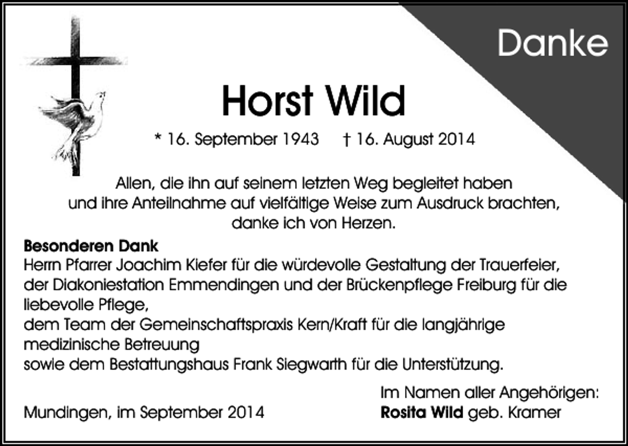 <p>Danke</p><p>Horst Wild<br />* 16. September 1943</p><p>† 16. August 2014</p><p>Allen, die ihn auf seinem letzten Weg begleitet haben<br />und ihre Anteilnahme auf vielfältige Weise zum Ausdruck brachten,<br />danke ich von Herzen.<br />Besonderen Dank<br />Herrn Pfarrer Joachim Kiefer für die würdevolle Gestaltung der Trauerfeier,<br />der Diakoniestation Emmendingen und der Brückenpflege Freiburg für die<br />liebevolle Pflege,<br />dem Team der Gemeinschaftspraxis Kern/Kraft für die langjährige<br />medizinische Betreuung<br />sowie dem Bestattungshaus Frank Siegwarth für die Unterstützung.<br />Mundingen, im September 2014</p><p>Im Namen aller Angehörigen:<br />Rosita Wild geb. Kramer</p>