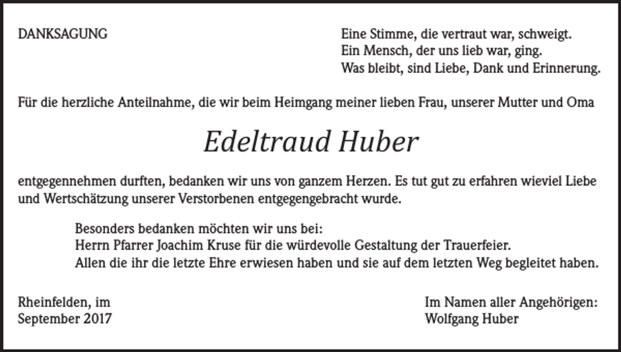 <p>DANKSAGUNG</p><p>Eine Stimme, die vertraut war, schweigt.<br />Ein Mensch, der uns lieb war, ging.<br />Was bleibt, sind Liebe, Dank und Erinnerung.</p><p>Für die herzliche Anteilnahme, die wir beim Heimgang meiner lieben Frau, unserer Mutter und Oma</p><p>Edeltraud Huber<br />entgegennehmen durften, bedanken wir uns von ganzem Herzen. Es tut gut zu erfahren wieviel Liebe<br />und Wertschätzung unserer Verstorbenen entgegengebracht wurde.<br />Besonders bedanken möchten wir uns bei:<br />Herrn Pfarrer Joachim Kruse für die würdevolle Gestaltung der Trauerfeier.<br />Allen die ihr die letzte Ehre erwiesen haben und sie auf dem letzten Weg begleitet haben.<br />Rheinfelden, im<br />September 2017</p><p>Im Namen aller Angehörigen:<br />Wolfgang Huber</p>