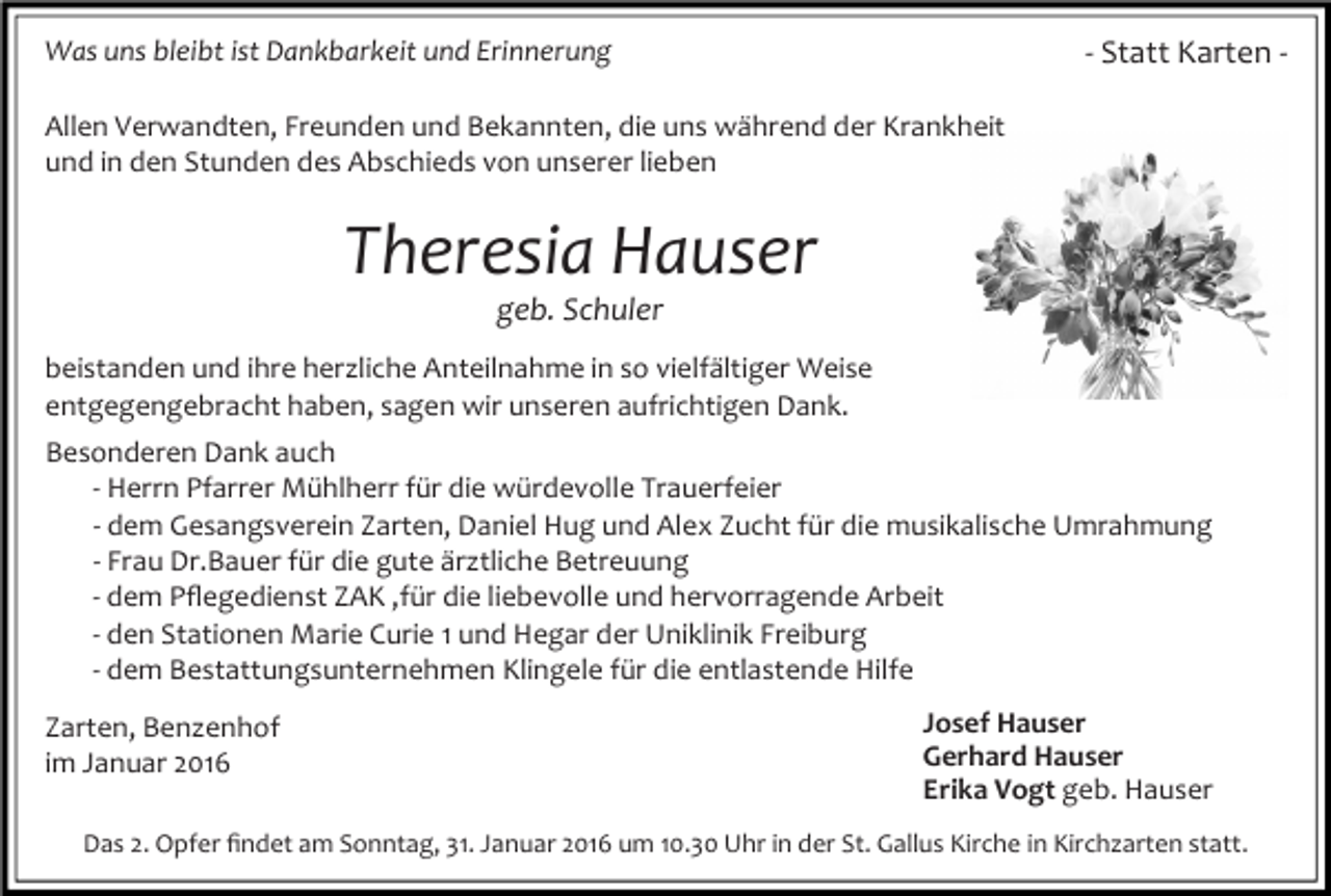 <p>- Statt Karten -</p><p>Was uns bleibt ist Dankbarkeit und Erinnerung<br />Allen Verwandten, Freunden und Bekannten, die uns während der Krankheit<br />und in den Stunden des Abschieds von unserer lieben</p><p>Theresia Hauser<br />geb. Schuler</p><p>beistanden und ihre herzliche Anteilnahme in so vielfältiger Weise<br />entgegengebracht haben, sagen wir unseren aufrichtigen Dank.<br />Besonderen Dank auch<br />- Herrn Pfarrer Mühlherr für die würdevolle Trauerfeier<br />- dem Gesangsverein Zarten, Daniel Hug und Alex Zucht für die musikalische Umrahmung<br />- Frau Dr.Bauer für die gute ärztliche Betreuung<br />- dem Pﬂegedienst ZAK ,für die liebevolle und hervorragende Arbeit<br />- den Stationen Marie Curie 1 und Hegar der Uniklinik Freiburg<br />- dem Bestattungsunternehmen Klingele für die entlastende Hilfe<br />Zarten, Benzenhof<br />im Januar 2016</p><p>Josef Hauser<br />Gerhard Hauser<br />Erika Vogt geb. Hauser</p><p>Das 2. Opfer ﬁndet am Sonntag, 31. Januar 2016 um 10.30 Uhr in der St. Gallus Kirche in Kirchzarten statt.</p>