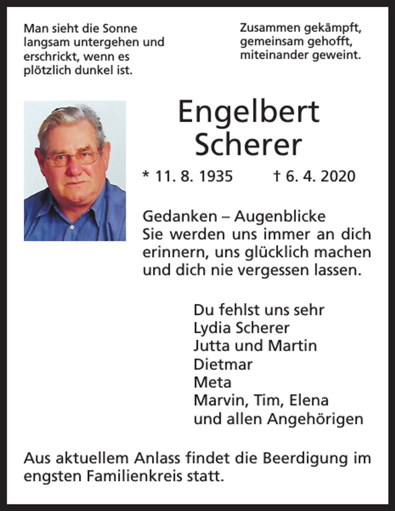 <p>Zusammen gekämpft,<br />gemeinsam gehofft,<br />miteinander geweint.</p><p>Man sieht die Sonne<br />langsam untergehen und<br />erschrickt, wenn es<br />plötzlich dunkel ist.</p><p>Engelbert<br />Scherer<br />* 11. 8. 1935</p><p>† 6. 4. 2020</p><p>Gedanken – Augenblicke<br />Sie werden uns immer an dich<br />erinnern, uns glücklich machen<br />und dich nie vergessen lassen.<br />Du fehlst uns sehr<br />Lydia Scherer<br />Jutta und Martin<br />Dietmar<br />Meta<br />Marvin, Tim, Elena<br />und allen Angehörigen<br />Aus aktuellem Anlass findet die Beerdigung im<br />engsten Familienkreis statt.</p>