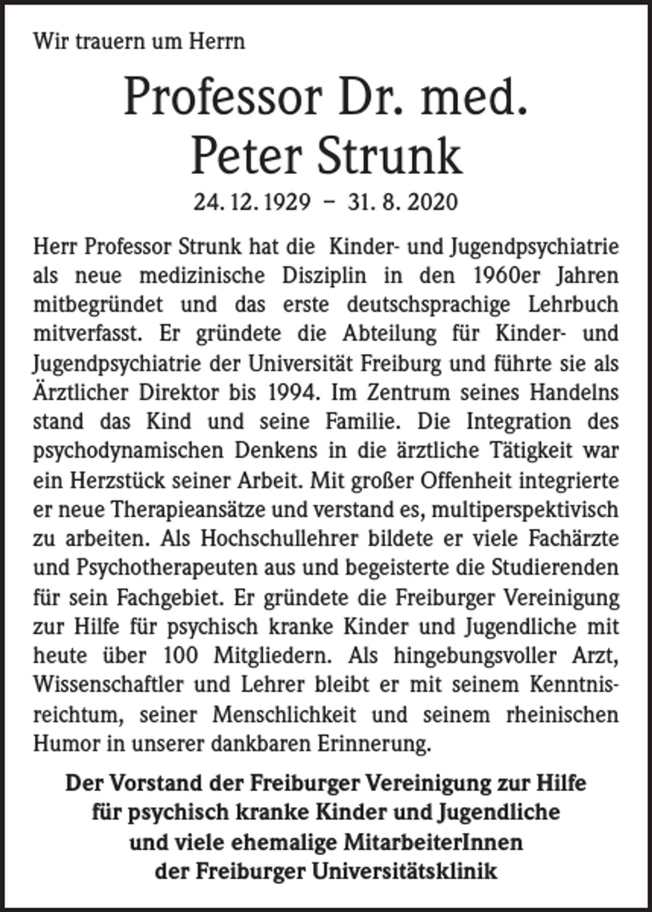 <p>Wir trauern um Herrn</p><p>Professor Dr. med.<br />Peter Strunk<br />24. 12. 1929 – 31. 8. 2020</p><p>Herr Professor Strunk hat die Kinder- und Jugendpsychiatrie<br />als neue medizinische Disziplin in den 1960er Jahren<br />mitbegründet und das erste deutschsprachige Lehrbuch<br />mit­verfasst. Er gründete die Abteilung für Kinder- und<br />­Jugendpsychiatrie der Universität Freiburg und führte sie als<br />Ärztlicher Direktor bis 1994. Im Zentrum seines Handelns<br />stand das Kind und seine Familie. Die Integration des<br />­psychodynamischen Denkens in die ärztliche Tätigkeit war<br />ein Herzstück seiner Arbeit. Mit großer Offenheit integrierte<br />er neue Therapieansätze und verstand es, multiperspek­tivisch<br />zu arbeiten. Als Hochschullehrer bildete er viele Fachärzte<br />und Psychotherapeuten aus und begeisterte die Studierenden<br />für sein Fachgebiet. Er gründete die Freiburger Vereinigung<br />zur Hilfe für psychisch kranke Kinder und ­Jugendliche mit<br />heute über 100 Mitgliedern. Als hin­gebungsvoller Arzt,<br />­Wissenschaftler und Lehrer bleibt er mit seinem Kenntnisreichtum, seiner Menschlichkeit und seinem rheinischen<br />­Humor in unserer dankbaren Erinnerung.<br />Der Vorstand der Freiburger Vereinigung zur Hilfe<br />für psychisch kranke Kinder und Jugendliche<br />und viele ehemalige MitarbeiterInnen<br />der Freiburger Universitätsklinik</p>