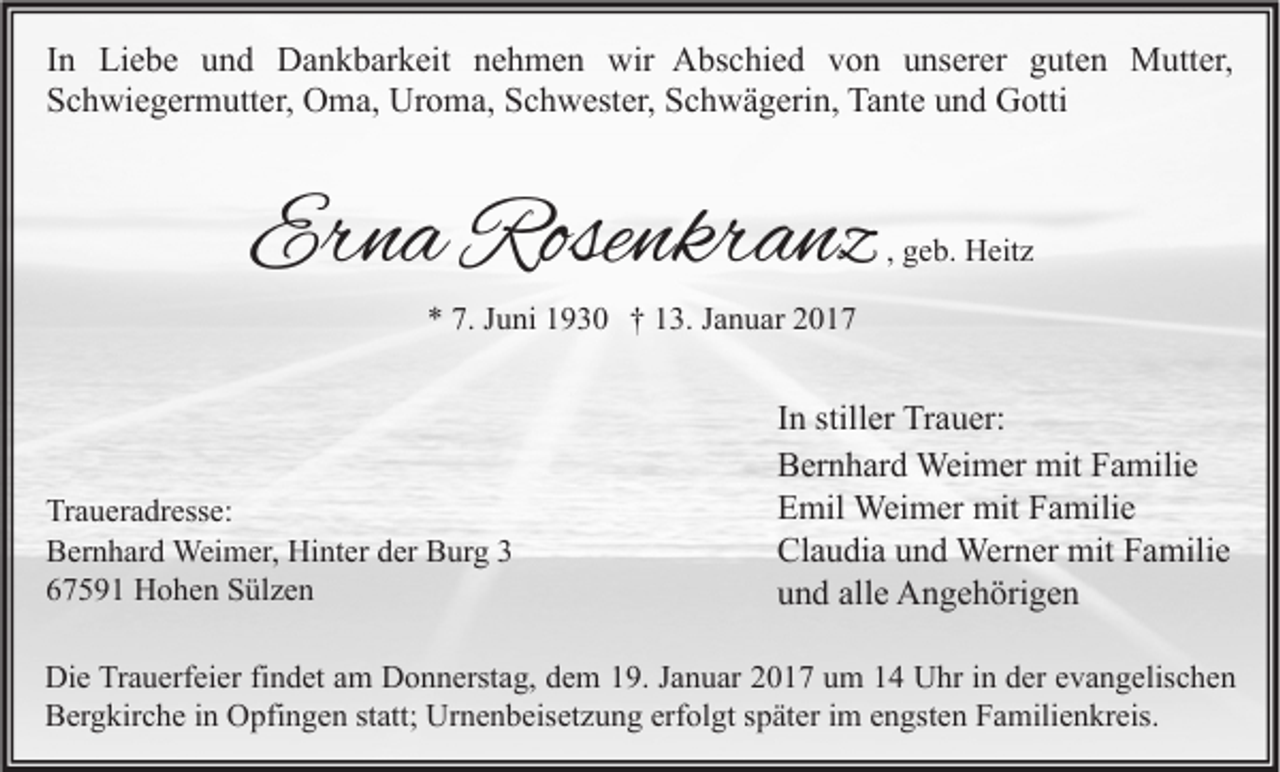 <p>In Liebe und Dankbarkeit nehmen wir Abschied von unserer guten Mutter,<br />Schwiegermutter, Oma, Uroma, Schwester, Schwägerin, Tante und Gotti</p><p>Erna Rosenkranz</p><p>, geb. Heitz</p><p>* 7. Juni 1930 † 13. Januar 2017</p><p>Traueradresse:<br />Bernhard Weimer, Hinter der Burg 3<br />67591 Hohen Sülzen</p><p>In stiller Trauer:<br />Bernhard Weimer mit Familie<br />Emil Weimer mit Familie<br />Claudia und Werner mit Familie<br />und alle Angehörigen</p><p>Die Trauerfeier findet am Donnerstag, dem 19. Januar 2017 um 14 Uhr in der evangelischen<br />Bergkirche in Opfingen statt; Urnenbeisetzung erfolgt später im engsten Familienkreis.</p>