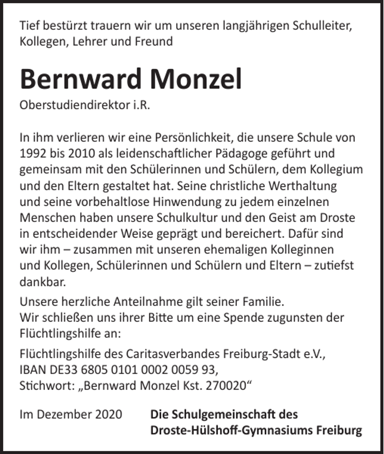 <p>Tief bestürzt trauern wir um unseren langjährigen Schul­leiter,<br />Kollegen, Lehrer und Freund</p><p>Bernward Monzel<br />Oberstudiendirektor i.R.</p><p>In ihm verlieren wir eine Persönlichkeit, die unsere Schule von<br />1992 bis 2010 als leidenschaftlicher Pädagoge geführt und<br />gemeinsam mit den Schülerinnen und Schülern, dem Kollegium<br />und den Eltern gestaltet hat. Seine christliche Werthaltung<br />und seine vorbehaltlose Hinwendung zu jedem einzelnen<br />Menschen haben unsere Schulkultur und den Geist am Droste<br />in entscheidender Weise geprägt und bereichert. Dafür sind<br />wir ihm – zusammen mit unseren ehemaligen Kolleginnen<br />und ­Kollegen, Schülerinnen und Schülern und Eltern – zutiefst<br />dankbar.<br />Unsere herzliche Anteilnahme gilt seiner Familie.<br />Wir schließen uns ihrer Bitte um eine Spende zugunsten der<br />Flüchtlingshilfe an:<br />Flüchtlingshilfe des Caritasverbandes Freiburg-Stadt e.V.,<br />IBAN DE33 6805 0101 0002 0053,<br />Stichwort: „Bernward Monzel Kst. 270020“<br />Im Dezember 2020 Die Schulgemeinschaft des<br />Droste-Hülshoff-Gymnasiums Freiburg</p>