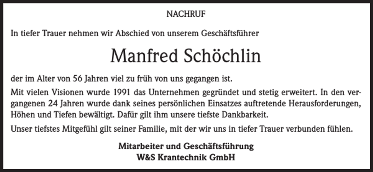 <p>NACHRUF<br />In tiefer Trauer nehmen wir Abschied von unserem Geschäftsführer</p><p>Manfred Schöchlin<br />der im Alter von 56 Jahren viel zu früh von uns gegangen ist.<br />Mit vielen Visionen wurde 1991 das Unternehmen gegründet und stetig erweitert. In den vergangenen 24 Jahren wurde dank seines persönlichen Einsatzes auftretende Herausforderungen,<br />Höhen und Tiefen bewältigt. Dafür gilt ihm unsere tiefste Dankbarkeit.<br />Unser tiefstes Mitgefühl gilt seiner Familie, mit der wir uns in tiefer Trauer verbunden fühlen.<br />Mitarbeiter und Geschäftsführung<br />W&amp;S Krantechnik GmbH</p>
