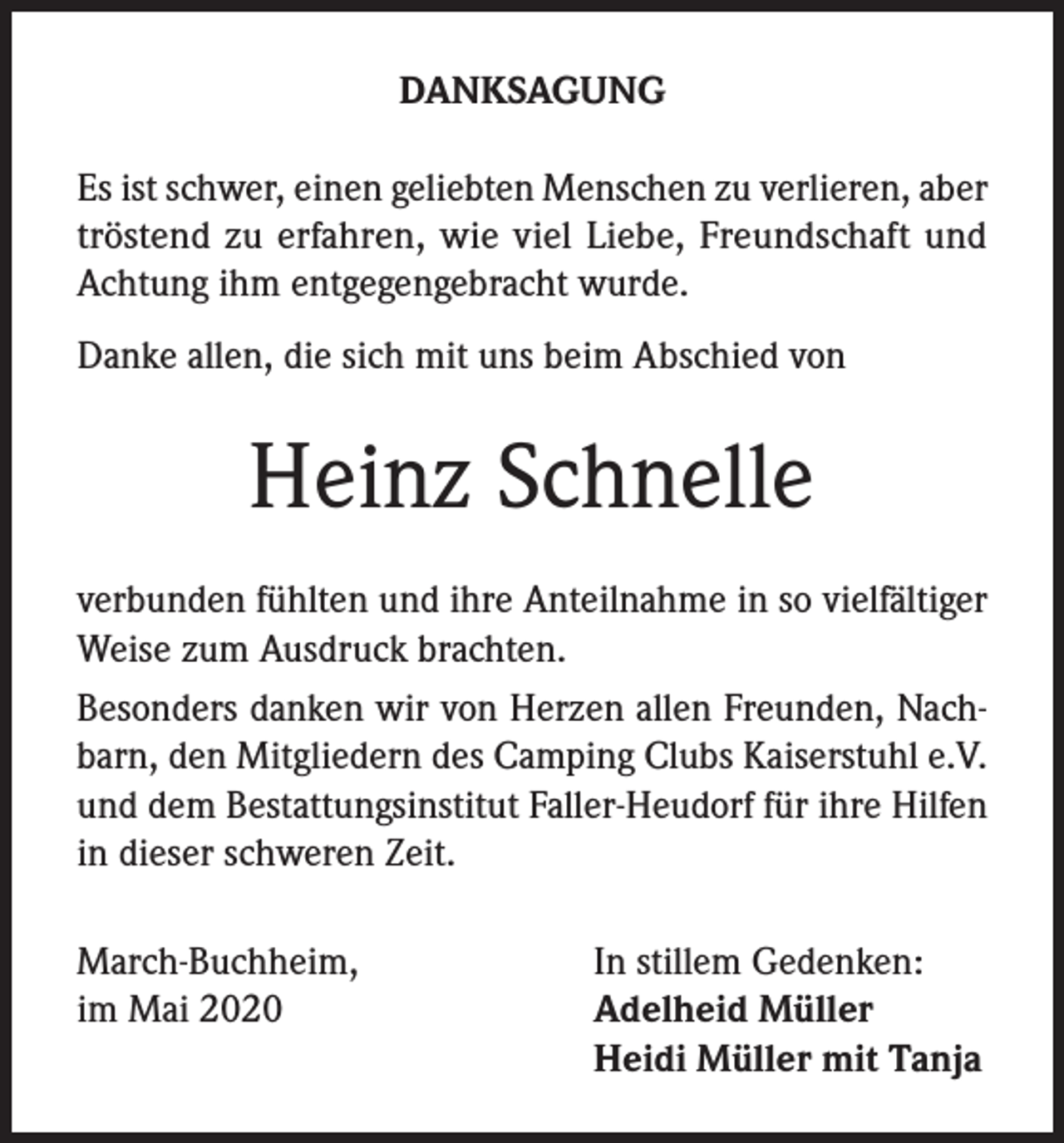 <p>DANKSAGUNG<br />Es ist schwer, einen geliebten Menschen zu verlieren, aber<br />tröstend zu erfahren, wie viel Liebe, Freundschaft und<br />Achtung ihm entgegengebracht wurde.<br />Danke allen, die sich mit uns beim Abschied von</p><p>Heinz Schnelle<br />verbunden fühlten und ihre Anteilnahme in so vielfältiger<br />Weise zum Ausdruck brachten.<br />Besonders danken wir von Herzen allen Freunden, Nachbarn, den Mitgliedern des Camping Clubs Kaiserstuhl e.V.<br />und dem Bestattungsinstitut Faller-Heudorf für ihre Hilfen<br />in dieser schweren Zeit.<br />March-Buchheim,<br />im Mai 2020</p><p>In stillem Gedenken:<br />Adelheid Müller<br />Heidi Müller mit Tanja</p>
