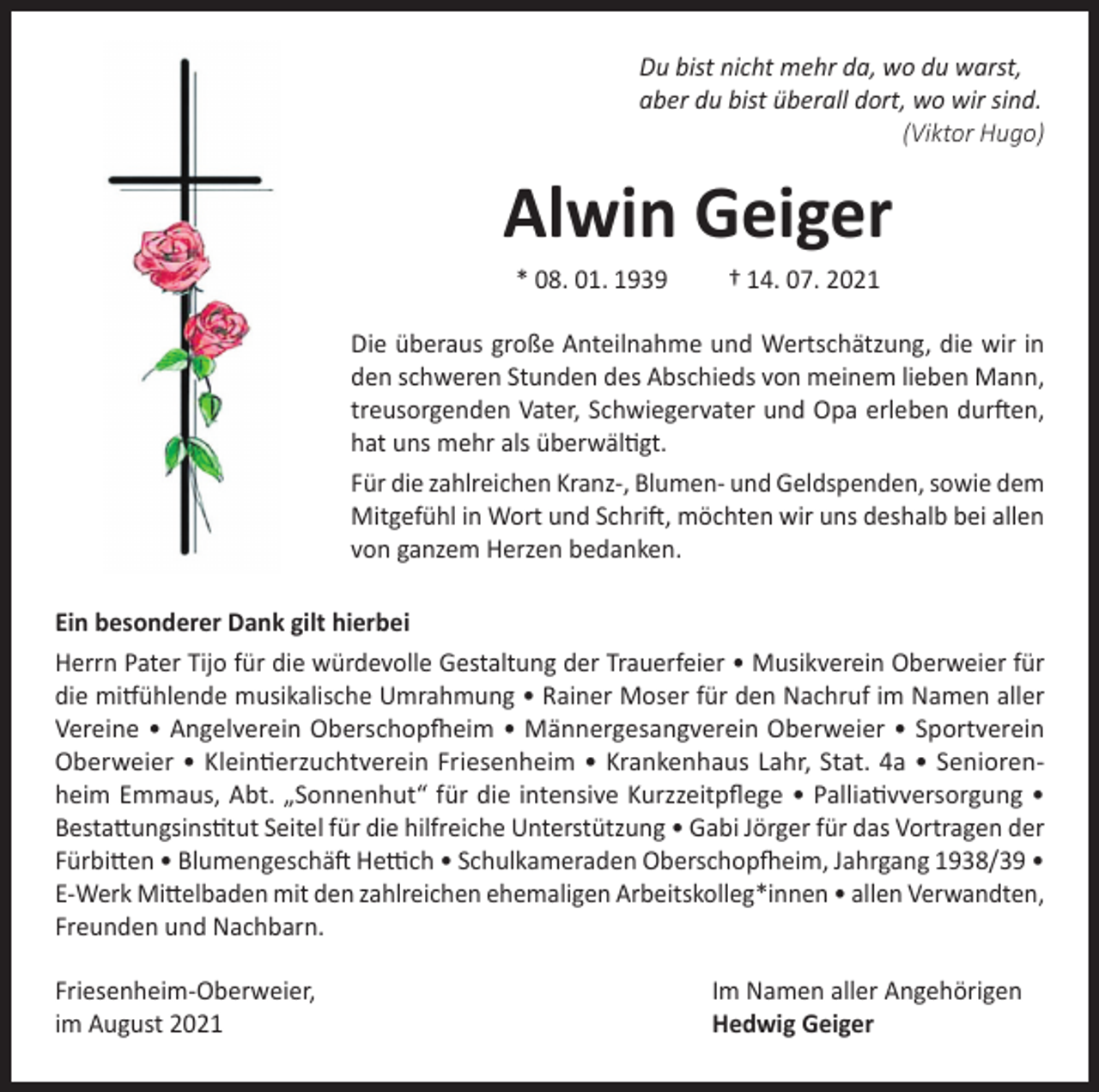 <p>Du bist nicht mehr da, wo du warst,<br />aber du bist überall dort, wo wir sind.<br />(Viktor Hugo)</p><p>Alwin Geiger<br />* 08. 01. 1939</p><p>† 14. 07. 2021</p><p>Die überaus große Anteilnahme und Wertschätzung, die wir in<br />den schweren Stunden des Abschieds von meinem lieben Mann,<br />treusorgenden Vater, Schwiegervater und Opa erleben durften,<br />hat uns mehr als überwältigt.<br />Für die zahlreichen Kranz-, Blumen- und Geldspenden, sowie dem<br />Mitgefühl in Wort und Schrift, möchten wir uns deshalb bei allen<br />von ganzem Herzen bedanken.<br />Ein besonderer Dank gilt hierbei<br />Herrn Pater Tijo für die würdevolle Gestaltung der Trauerfeier • Musikverein Oberweier für<br />die mitfühlende musikalische Umrahmung • Rainer Moser für den Nachruf im Namen aller<br />Vereine • Angelverein Oberschopfheim • Männergesangverein Oberweier • Sportverein<br />Oberweier • Kleintierzuchtverein Friesenheim • Krankenhaus Lahr, Stat. 4a • Seniorenheim Emmaus, Abt. „Sonnenhut“ für die intensive Kurzzeitpflege • Palliativversorgung •<br />Bestattungsinstitut Seitel für die hilfreiche Unterstützung • Gabi Jörger für das Vortragen der<br />Fürbitten • Blumengeschäft Hettich • Schulkameraden Oberschopfheim, Jahrgang 1938/39 •<br />E-Werk Mittelbaden mit den zahlreichen ehemaligen Arbeitskolleg*innen • allen Verwandten,<br />Freunden und Nachbarn.<br />Friesenheim-Oberweier,<br />im August 2021</p><p>Im Namen aller Angehörigen<br />Hedwig Geiger</p>