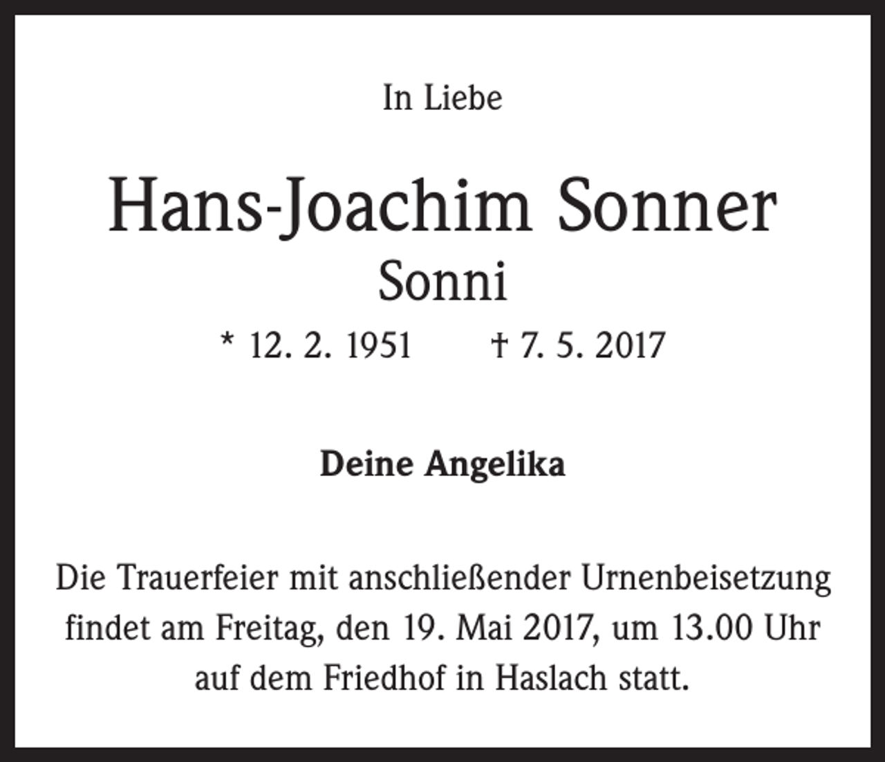 <p>In Liebe</p><p>Hans-Joachim Sonner<br />Sonni</p><p>* 12. 2. 1951 † 7. 5. 2017<br />Deine Angelika<br />Die Trauerfeier mit anschließender Urnenbeisetzung<br />­findet am Freitag, den 19. Mai 2017, um 13.00 Uhr<br />auf dem Friedhof in Haslach statt.</p>