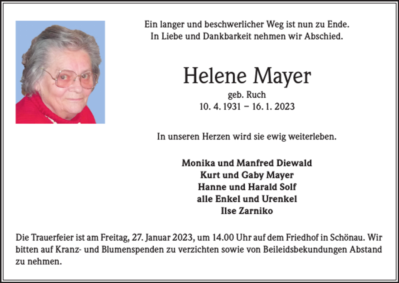 <p>Ein langer und beschwerlicher Weg ist nun zu Ende.<br />In Liebe und Dankbarkeit nehmen wir Abschied.</p><p>Helene Mayer<br />geb. Ruch<br />10. 4. 1931 – 16. 1. 2023</p><p>In unseren Herzen wird sie ewig weiterleben.<br />Monika und Manfred Diewald<br />Kurt und Gaby Mayer<br />Hanne und Harald Solf<br />alle Enkel und Urenkel<br />Ilse Zarniko<br />Die Trauerfeier ist am Freitag, 27. Januar 2023, um 14.00 Uhr auf dem Friedhof in Schönau. Wir<br />bitten auf Kranz- und Blumenspenden zu verzichten sowie von Beileidsbekundungen Abstand<br />zu nehmen.</p>