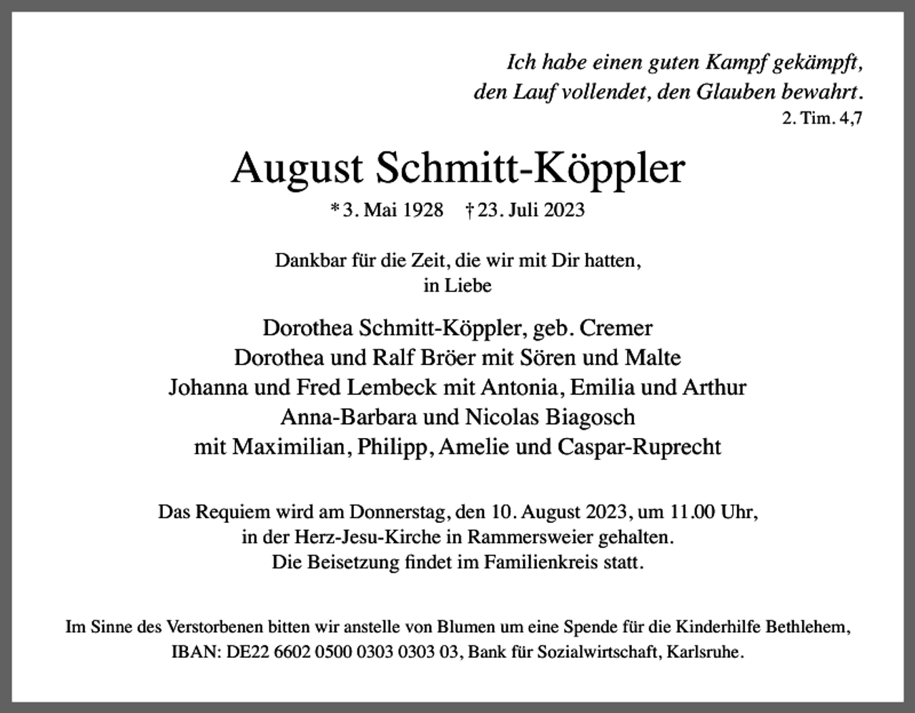 <p>Ich habe einen guten Kampf gekämpft,<br />den Lauf vollendet, den Glauben bewahrt.<br />2. Tim. 4,7</p><p>August Schmitt-Köppler<br />* 3. Mai 1928</p><p>† 23. Juli 2023</p><p>Dankbar für die Zeit, die wir mit Dir hatten,<br />in Liebe</p><p>Dorothea Schmitt-Köppler, geb. Cremer<br />Dorothea und Ralf Bröer mit Sören und Malte<br />Johanna und Fred Lembeck mit Antonia, Emilia und Arthur<br />Anna-Barbara und Nicolas Biagosch<br />mit Maximilian, Philipp, Amelie und Caspar-Ruprecht<br />Das Requiem wird am Donnerstag, den 10. August 2023, um 11.00 Uhr,<br />in der Herz-Jesu-Kirche in Rammersweier gehalten.<br />Die Beisetzung findet im Familienkreis statt.<br />Im Sinne des Verstorbenen bitten wir anstelle von Blumen um eine Spende für die Kinderhilfe Bethlehem,<br />IBAN: DE22 6602 0503, Bank für Sozialwirtschaft, Karlsruhe.</p>