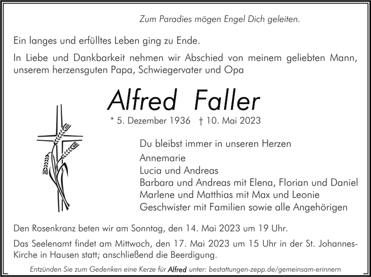 <p>Zum Paradies mögen Engel Dich geleiten.</p><p>Ein langes und erfülltes Leben ging zu Ende.<br />In Liebe und Dankbarkeit nehmen wir Abschied von meinem geliebten Mann,<br />unserem herzensguten Papa, Schwiegervater und Opa</p><p>* 5. Dezember 1936 † 10. Mai 2023</p><p>Du bleibst immer in unseren Herzen<br />Annemarie<br />Lucia und Andreas<br />Barbara und Andreas mit Elena, Florian und Daniel<br />Marlene und Matthias mit Max und Leonie<br />Geschwister mit Familien sowie alle Angehörigen<br />Den Rosenkranz beten wir am Sonntag, den 14. Mai 2023 um 19 Uhr.<br />Das Seelenamt findet am Mittwoch, den 17. Mai 2023 um 15 Uhr in der St. JohannesKirche in Hausen statt; anschließend die Beerdigung.<br />Entzünden Sie zum Gedenken eine Kerze für</p><p>unter: bestattungen-zepp.de/gemeinsam-erinnern</p>