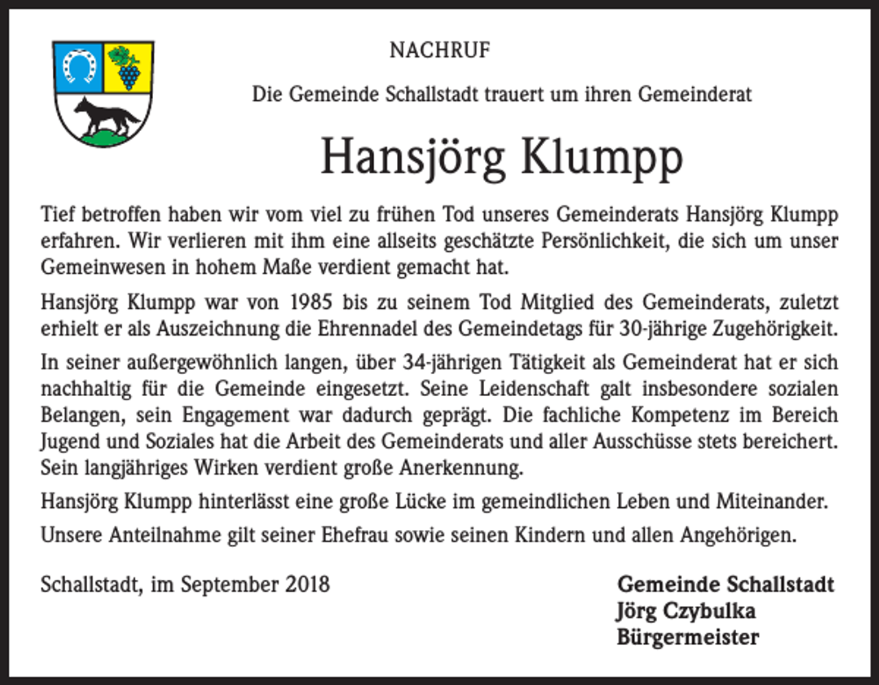 <p>NACHRUF<br />Die Gemeinde Schallstadt trauert um ihren Gemeinderat</p><p>Hansjörg Klumpp<br />Tief betroffen haben wir vom viel zu frühen Tod unseres Gemeinderats Hansjörg Klumpp<br />erfahren. Wir verlieren mit ihm eine allseits geschätzte Persönlichkeit, die sich um unser<br />Gemeinwesen in hohem Maße verdient gemacht hat.<br />Hansjörg Klumpp war von 1985 bis zu seinem Tod Mitglied des Gemeinderats, zuletzt<br />erhielt er als Auszeichnung die Ehrennadel des Gemeindetags für 30-jährige Zugehörigkeit.<br />In seiner außergewöhnlich langen, über 34-jährigen Tätigkeit als Gemeinderat hat er sich<br />nachhaltig für die Gemeinde eingesetzt. Seine Leidenschaft galt insbesondere sozialen<br />Belangen, sein Engagement war dadurch geprägt. Die fachliche Kompetenz im Bereich<br />Jugend und Soziales hat die Arbeit des Gemeinderats und aller Ausschüsse stets bereichert.<br />Sein langjähriges Wirken verdient große Anerkennung.<br />Hansjörg Klumpp hinterlässt eine große Lücke im gemeindlichen Leben und Miteinander.<br />Unsere Anteilnahme gilt seiner Ehefrau sowie seinen Kindern und allen Angehörigen.</p><p>Schallstadt, im September 2018 Gemeinde Schallstadt<br />Jörg Czybulka<br />Bürgermeister</p>
