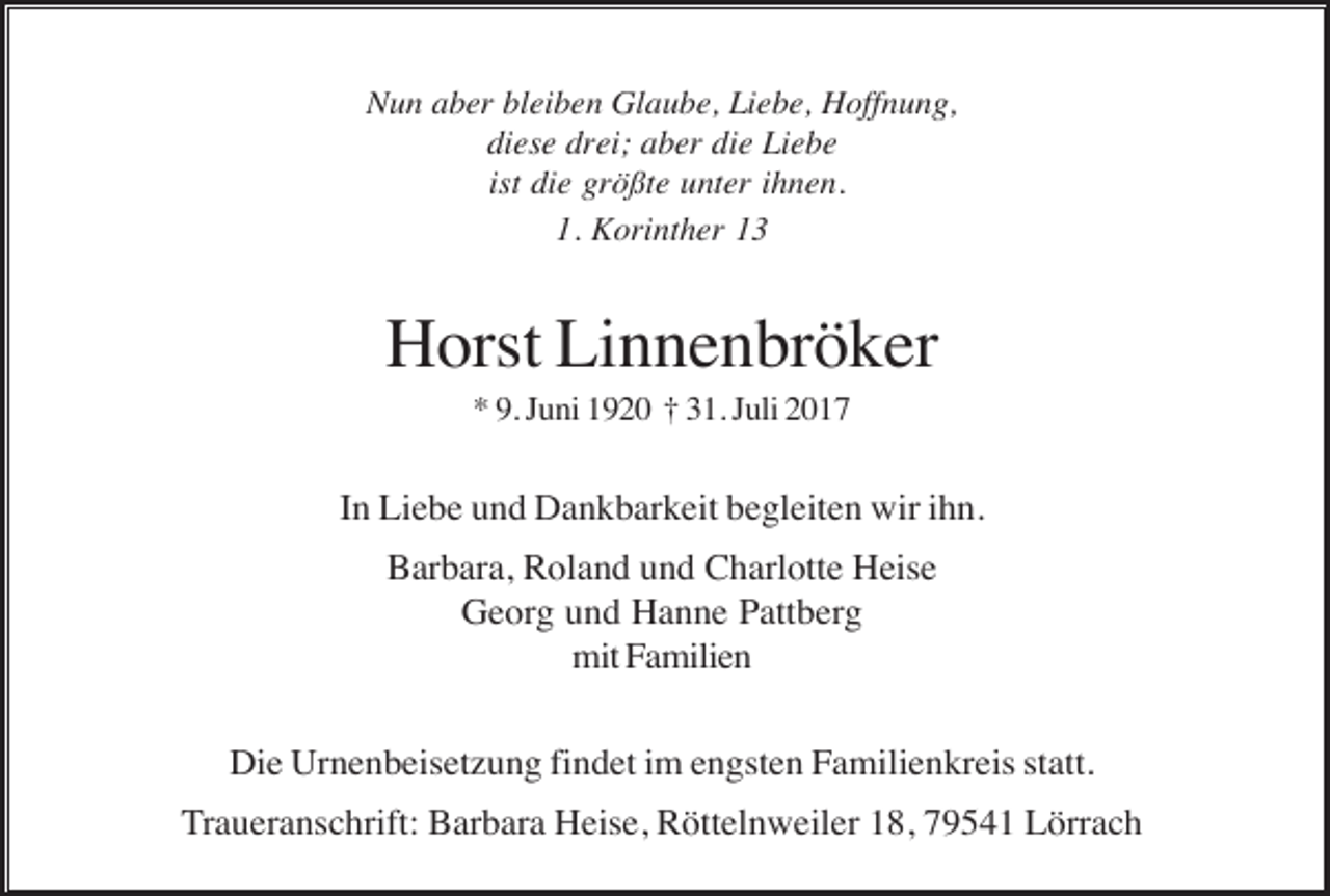 <p>Nun aber bleiben Glaube, Liebe, Hoffnung,<br />diese drei; aber die Liebe<br />ist die größte unter ihnen.<br />1. Korinther 13</p><p>Horst Linnenbröker<br />* 9. Juni 1920 † 31. Juli 2017</p><p>In Liebe und Dankbarkeit begleiten wir ihn.<br />Barbara, Roland und Charlotte Heise<br />Georg und Hanne Pattberg<br />mit Familien<br />Die Urnenbeisetzung findet im engsten Familienkreis statt.<br />Traueranschrift: Barbara Heise, Röttelnweiler 18, 79541 Lörrach</p>