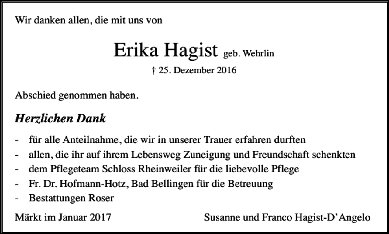 <p>Wir danken allen, die mit uns von</p><p>Erika Hagist geb. Wehrlin<br />† 25. Dezember 2016</p><p>Abschied genommen haben.</p><p>Herzlichen Dank<br />-</p><p>für alle Anteilnahme, die wir in unserer Trauer erfahren durften<br />allen, die ihr auf ihrem Lebensweg Zuneigung und Freundschaft schenkten<br />dem Pflegeteam Schloss Rheinweiler für die liebevolle Pflege<br />Fr. Dr. Hofmann-Hotz, Bad Bellingen für die Betreuung<br />Bestattungen Roser</p><p>Märkt im Januar 2017</p><p>Susanne und Franco Hagist-D’Angelo</p>
