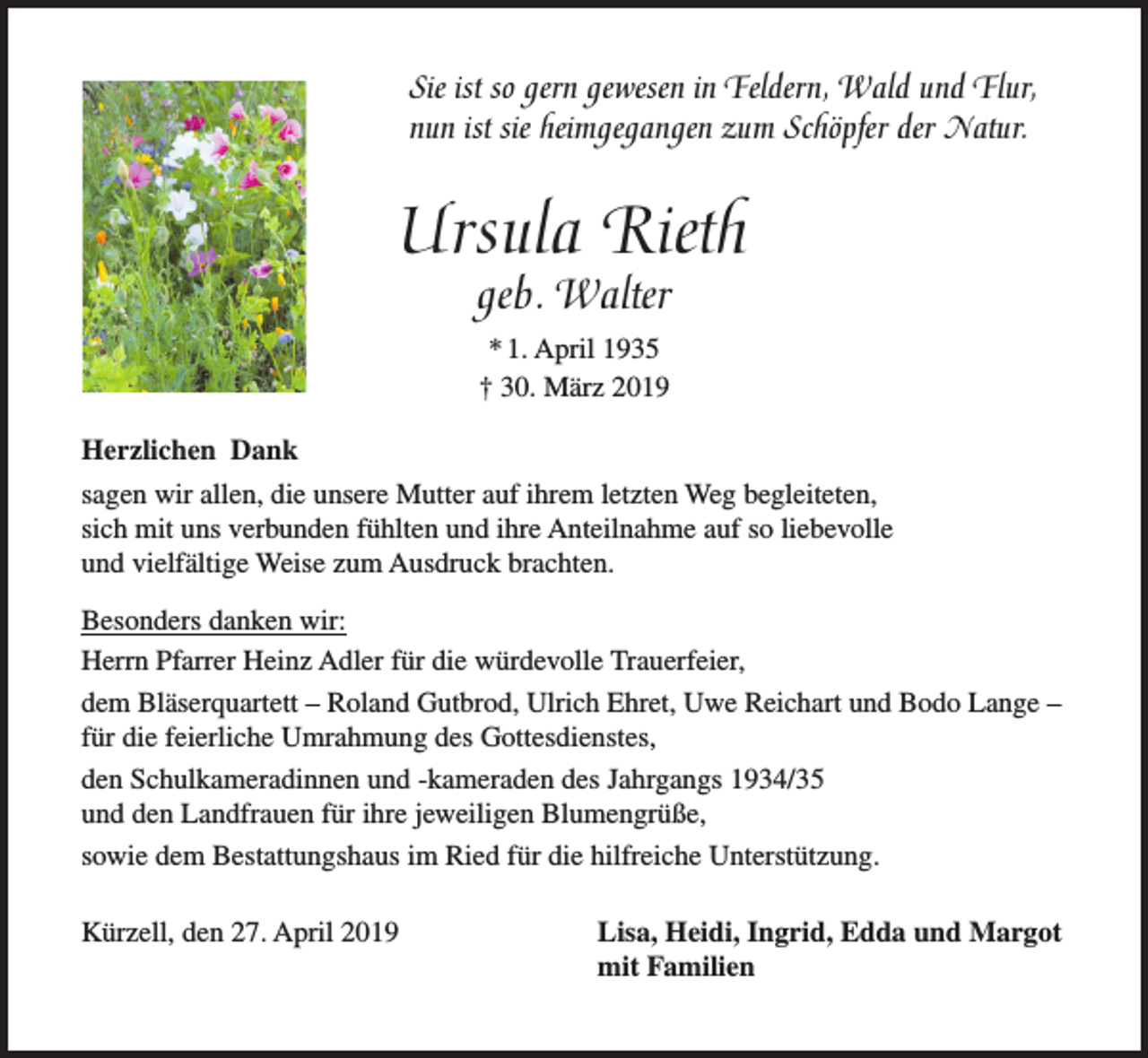 <p>Sie ist so gern gewesen in Feldern, Wald und Flur,<br />nun ist sie heimgegangen zum Schöpfer der Natur.</p><p>Ursula Rieth<br />geb. Walter<br />* 1. April 1935<br />† 30. März 2019<br />Herzlichen Dank<br />sagen wir allen, die unsere Mutter auf ihrem letzten Weg begleiteten,<br />sich mit uns verbunden fühlten und ihre Anteilnahme auf so liebevolle<br />und vielfältige Weise zum Ausdruck brachten.<br />Besonders danken wir:<br />Herrn Pfarrer Heinz Adler für die würdevolle Trauerfeier,<br />dem Bläserquartett – Roland Gutbrod, Ulrich Ehret, Uwe Reichart und Bodo Lange –<br />für die feierliche Umrahmung des Gottesdienstes,<br />den Schulkameradinnen und -kameraden des Jahrgangs 1934/35<br />und den Landfrauen für ihre jeweiligen Blumengrüße,<br />sowie dem Bestattungshaus im Ried für die hilfreiche Unterstützung.<br />Kürzell, den 27. April 2019</p><p>Lisa, Heidi, Ingrid, Edda und Margot<br />mit Familien</p>
