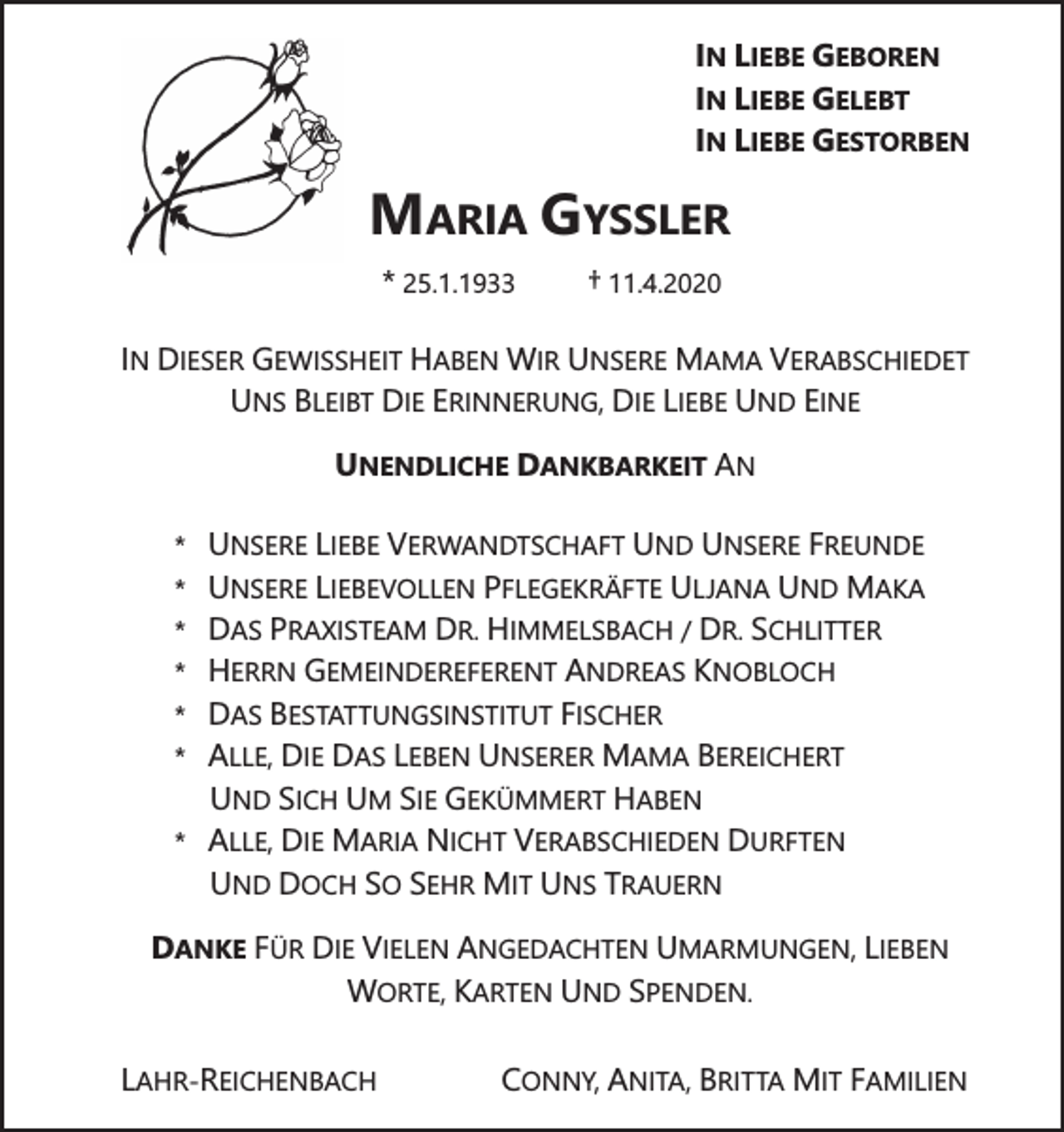 <p>IN LIEBE GEBOREN<br />IN LIEBE GELEBT<br />IN LIEBE GESTORBEN</p><p>MARIA GYSSLER<br />* 25.1.1933</p><p>† 11.4.2020</p><p>IN DIESER GEWISSHEIT HABEN WIR UNSERE MAMA VERABSCHIEDET<br />UNS BLEIBT DIE ERINNERUNG, DIE LIEBE UND EINE<br />UNENDLICHE DANKBARKEIT AN<br />*</p><p>*</p><p>*</p><p>*</p><p>*</p><p>*<br />*</p><p>UNSERE LIEBE VERWANDTSCHAFT UND UNSERE FREUNDE<br />UNSERE LIEBEVOLLEN PFLEGEKRÄFTE ULJANA UND MAKA<br />DAS PRAXISTEAM DR. HIMMELSBACH / DR. SCHLITTER<br />HERRN GEMEINDEREFERENT ANDREAS KNOBLOCH<br />DAS BESTATTUNGSINSTITUT FISCHER<br />ALLE, DIE DAS LEBEN UNSERER MAMA BEREICHERT<br />UND SICH UM SIE GEKÜMMERT HABEN<br />ALLE, DIE MARIA NICHT VERABSCHIEDEN DURFTEN<br />UND DOCH SO SEHR MIT UNS TRAUERN</p><p>DANKE FÜR DIE VIELEN ANGEDACHTEN UMARMUNGEN, LIEBEN<br />WORTE, KARTEN UND SPENDEN.<br />LAHR-REICHENBACH</p><p>CONNY, ANITA, BRITTA MIT FAMILIEN</p>