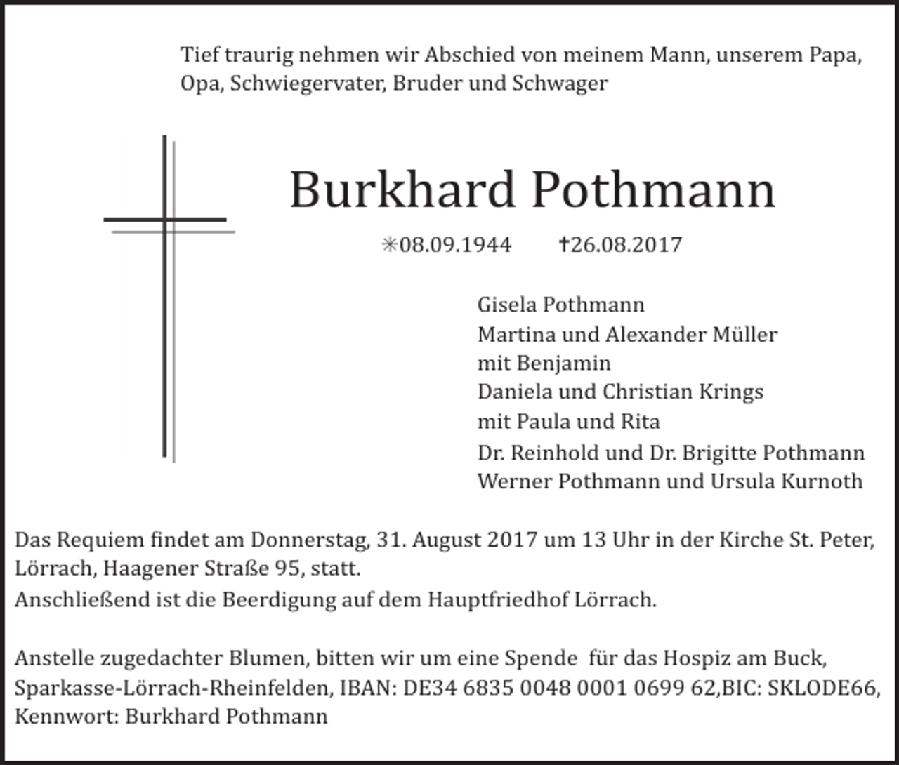 <p>kreuz einfach2</p><p>kreuz kontur<br />kreuz kontur2<br />Tief traurig nehmen wir Abschied von meinem Mann, unserem Papa,<br />Opa, Schwiegervater, Bruder und Schwager</p><p>Burkhard Pothmann<br />✳08.09.1944 ✝26.08.2017</p><p>kreuz doppel2</p><p>Gisela Pothmann<br />Martina und Alexander Müller<br />mit Benjamin<br />Daniela und Christian Krings<br />mit Paula und Rita<br />Dr. Reinhold und Dr. Brigitte Pothmann<br />Werner Pothmann und Ursula Kurnoth</p><p>kreuz versetzt</p><p>kreuz duenn dick</p><p>Das Requiem indet am Donnerstag, 31. August 2017 um 13 Uhr in der Kirche St. Peter,<br />Lörrach, Haagener Straße 95, statt.<br />Anschließend ist die Beerdigung auf dem Hauptfriedhof Lörrach.<br />Anstelle ugedachter Blumen, bitten wir um eine Spende für das Hospi am Buck,<br />Sparkasse-Lörrach-Rheinfelden, IBAN: DE34 6835 0048 0001 0699 62,BIC: SKLODE66,<br />Kennwort: Burkhard Pothmann</p>