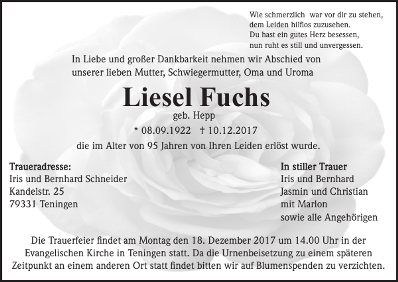 <p>Wi<br />e s cschmerzlich<br />h m er zli c h wwar<br />ar v vor<br />o r dir<br />dir zu<br />z u stehen,<br />st e h e n,<br />Wie<br />ddem<br />e m LLeiden<br />ei d e n hilﬂos<br />hil ﬂ os zzuzusehen.<br />u z us e h e n.<br />DDu<br />u hhast<br />ast eiein<br />n ggutes<br />ut es HHerz<br />er z bbesessen,<br />es ess e n,<br />nnun<br />u n rruht<br />u ht es<br />n d uunvergessen.<br />n v er g ess e n.<br />es still<br />still uund</p><p>IInn Liebe<br />Li e b e und<br />u n d großer<br />gr o ß er Dankbarkeit<br />D a nk b ar k eit nehmen<br />n e h m e n wir<br />wir Abschied<br />A b s c hi e d von<br />von<br />unserer<br />u ns er er lilieben<br />e b e n Mutter,<br />M utt er, SSchwiegermutter,<br />c h wi e g er m utt er, Oma<br />O m a und<br />u n d Uroma<br />Ur o m a</p><p>Li es el FFuchs<br />u c hs<br />Liesel<br />geb.<br />g e b. Hepp<br />Hepp</p><p>* 08.09.1922<br />0 8. 0 9. 1 9 †<br />† 10.12.2017<br />1 0. 1 2. 2 0 1 7<br />*<br />die<br />di<br />e iim<br />m Alter<br />Alt er vvon<br />o n 95<br />9 5 JJahren<br />a hr e n vvon<br />o n IIhren<br />hr e n Leiden<br />L ei d e n erl<br />erlöst<br />ö st wurde.<br />w ur d e.<br />Iris und<br />Iris<br />u n d Bernhard<br />B er n h ar d Schneider<br />S c h n ei d er<br />KKandelstr.<br />a n d elstr. 22<br />779331<br />9 1 Teningen<br />T e ni n g e n</p><p>Iris und<br />Iris<br />u n d Bernhard<br />B er n h ar d<br />JJasmin<br />as mi n und<br />u n d Christian<br />C hristi a n<br />mit Marlon<br />mit<br />M arl o n<br />ssowie<br />o wi e alle<br />all e Angehörigen<br />A n g e h öri g e n</p><p>Die<br />Di<br />e TrTrauerfeier<br />a u erf ei er ﬁﬁndet<br />n d et aam<br />m Montag<br />M o nt a g den<br />d e n 18.<br />1 8. Dezember<br />D e z e mb er 2017<br />2 0 1 7 um<br />u m 14.00<br />1 4. Uhr<br />U hr in<br />i n der<br />d er<br />EEvangelischen<br />v a n g elis c h e n Kirche<br />Kir c h e iin<br />n Teningen<br />T e ni n g e n statt.<br />st att. Da<br />D a die<br />di e Urnenbeisetzung<br />Ur n e n b eis et z u n g zu<br />z u einem<br />ei n e m späteren<br />s p ät er e n<br />einem<br />statt<br />ZZeitpunkt<br />eit p u n kt aan<br />n ei<br />n e m aanderen<br />n d er e n Ort<br />Ort st<br />att ﬁndet<br />ﬁ n d et bitten<br />bitt e n wir<br />wir aauf<br />uf Blumenspenden<br />Bl u m e ns p e n d e n zzuu vverzichten.<br />er zi c ht e n.</p>