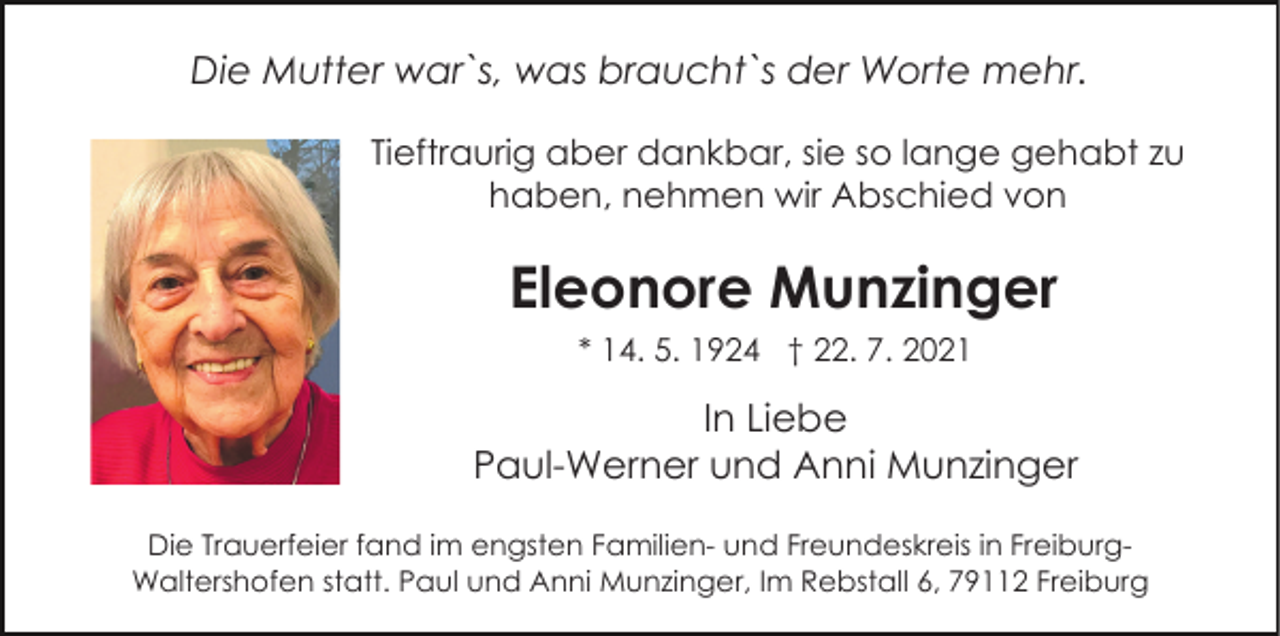 <p>Die Mutter war`s, was braucht`s der Worte mehr.<br />Tieftraurig aber dankbar, sie so lange gehabt zu<br />haben, nehmen wir Abschied von</p><p>Eleonore Munzinger<br />Bild einfügen</p><p>* 14. 5. 1924 † 22. 7. 2021</p><p>In Liebe<br />Paul-Werner und Anni Munzinger<br />Die Trauerfeier fand im engsten Familien- und Freundeskreis in FreiburgWaltershofen statt. Paul und Anni Munzinger, Im Rebstall 6, 79112 Freiburg</p>