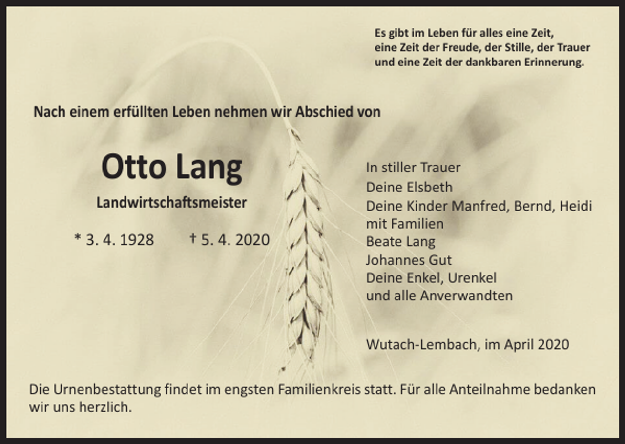 <p>Es gibt im Leben für alles eine Zeit,<br />eine Zeit der Freude, der Stille, der Trauer<br />und eine Zeit der dankbaren Erinnerung.</p><p>Nach einem erfüllten Leben nehmen wir Abschied von</p><p>Otto Lang</p><p>Landwirtschaftsmeister<br />* 3. 4. 1928 † 5. 4. 2020</p><p>In stiller Trauer<br />Deine Elsbeth<br />Deine Kinder Manfred, Bernd, Heidi<br />mit Familien<br />Beate Lang<br />Johannes Gut<br />Deine Enkel, Urenkel<br />und alle Anverwandten<br />Wutach-Lembach, im April 2020</p><p>Die Urnenbestattung findet im engsten Familienkreis statt. Für alle Anteilnahme bedanken<br />wir uns herzlich.</p>