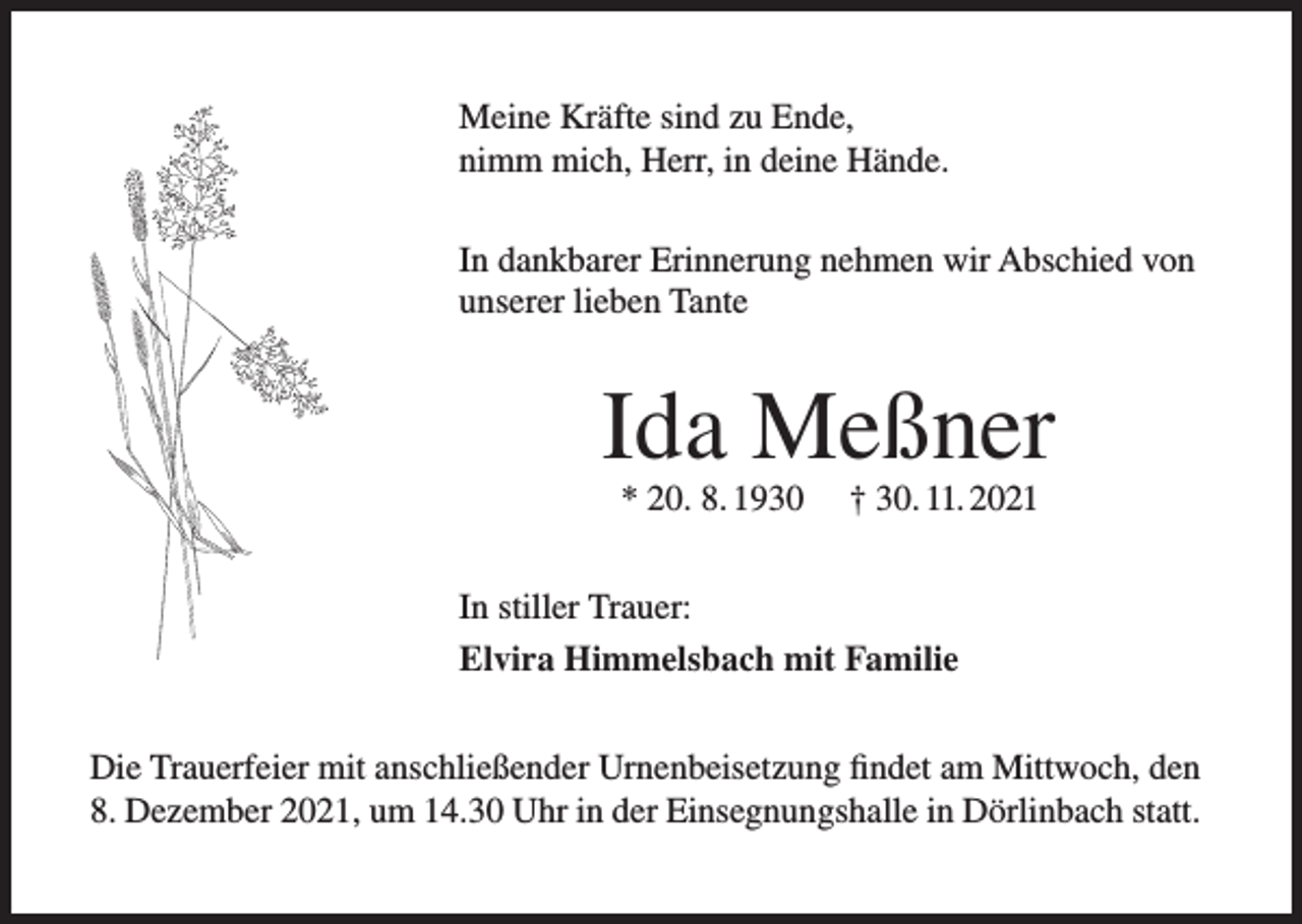 <p>Meine Kräfte sind zu Ende,<br />nimm mich, Herr, in deine Hände.<br />In dankbarer Erinnerung nehmen wir Abschied von<br />unserer lieben Tante</p><p>Ida Meßner<br />* 20. 8. 1930</p><p>† 30. 11. 2021</p><p>In stiller Trauer:<br />Elvira Himmelsbach mit Familie<br />Die Trauerfeier mit anschließender Urnenbeisetzung findet am Mittwoch, den<br />8. Dezember 2021, um 14.30 Uhr in der Einsegnungshalle in Dörlinbach statt.</p>