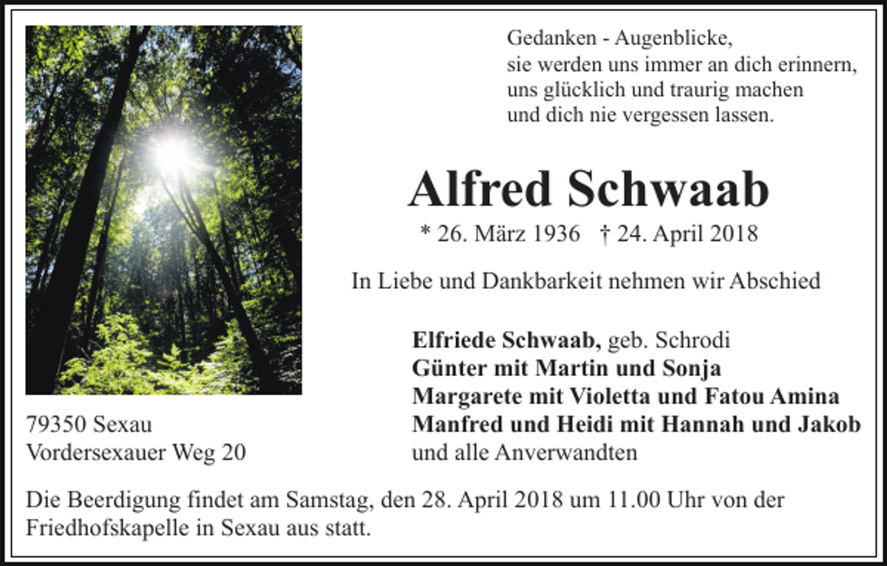 <p>Gedanken<br />G e d a n k e n - - AAugenblicke,<br />u g e n bli c k e,<br />sie<br />si e werden<br />w er d e n uns<br />u ns iimmer<br />m m er an<br />a n dich<br />di c h eri<br />erinnern,<br />n n er n,<br />uns<br />u ns gl<br />glücklich<br />ü c kli c h uund<br />n d trtraurig<br />a uri g machen<br />mac he n<br />und<br />u n d di<br />dich<br />c h ni<br />nie<br />e vvergessen<br />er g ess e n llassen.<br />a ss e n.</p><p>Alfred<br />Alf r e d SSchwaab<br />ch waab<br />** 226.<br />6. März<br />M är z 11936<br />9 3 6 †† 224.<br />4. April<br />A pril 22</p><p>I n Liebe<br />Li e b e und<br />u n d Dankbarkeit<br />D a n k b ar k eit nehmen<br />n e h m e n wir<br />wir Abschied<br />A bs c hi e d<br />In</p><p>7 9 3 5 0 Sexau<br />79350<br />Se xa u<br />Vordersexauer<br />Vor<br />d ers e x a u er Weg<br />We g 22</p><p>Elf ri e d e SSchwaab,<br />Elfriede<br />c h w a a b, geb.<br />g e b. Schrodi<br />S c hr o di<br />GGünter<br />ü nt e r mit<br />mit Martin<br />M a rti n uund<br />n d Sonja<br />S o nj a<br />mitViVioletta<br />MMargarete<br />a r g a r et e mit<br />ol ett a und<br />u n d Fatou<br />F at o u Amina<br />A mi n a<br />mit HHannah<br />MManfred<br />a nf r e d u und<br />n d HHeidi<br />ei di mit<br />a n n a h uund<br />n d JJakob<br />akob<br />uund<br />n d all<br />e Anverwandten<br />A n v er w a n dt e n<br />alle</p><p>Die<br />Di<br />e BBeerdigung<br />e er di g u n g fifindet<br />n d et aam<br />m Samstag,<br />S a mst a g, den<br />d e n 28.<br />2 8. April<br />A pril 2018<br />20 1 8 uum<br />m 111.00<br />1. Uhr<br />U hr vvon<br />o n dder<br />er<br />Fri<br />e d h ofs k a p ell e iin<br />n SSexau<br />e x a u aus<br />a us statt.<br />st att.<br />Friedhofskapelle</p>