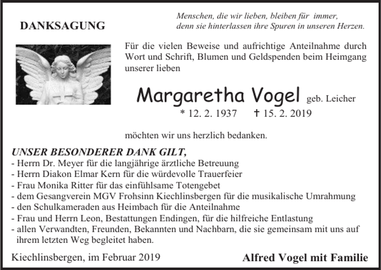 <p>Menschen, die wir lieben, bleiben für immer,<br />denn sie hinterlassen ihre Spuren in unseren Herzen.</p><p>DANKSAGUNG</p><p>Für die vielen Beweise und aufrichtige Anteilnahme durch<br />Wort und Schrift, Blumen und Geldspenden beim Heimgang<br />unserer lieben</p><p>Margaretha Vogel<br />* 12. 2. 1937</p><p>geb. Leicher</p><p> 15. 2. 2019</p><p>möchten wir uns herzlich bedanken.</p><p>UNSER BESONDERER DANK GILT,<br />- Herrn Dr. Meyer für die langjährige ärztliche Betreuung<br />- Herrn Diakon Elmar Kern für die würdevolle Trauerfeier<br />- Frau Monika Ritter für das einfühlsame Totengebet<br />- dem Gesangverein MGV Frohsinn Kiechlinsbergen für die musikalische Umrahmung<br />- den Schulkameraden aus Heimbach für die Anteilnahme<br />- Frau und Herrn Leon, Bestattungen Endingen, für die hilfreiche Entlastung<br />- allen Verwandten, Freunden, Bekannten und Nachbarn, die sie gemeinsam mit uns auf<br />ihrem letzten Weg begleitet haben.</p><p>Kiechlinsbergen, im Februar 2019</p><p>Alfred Vogel mit Familie</p>
