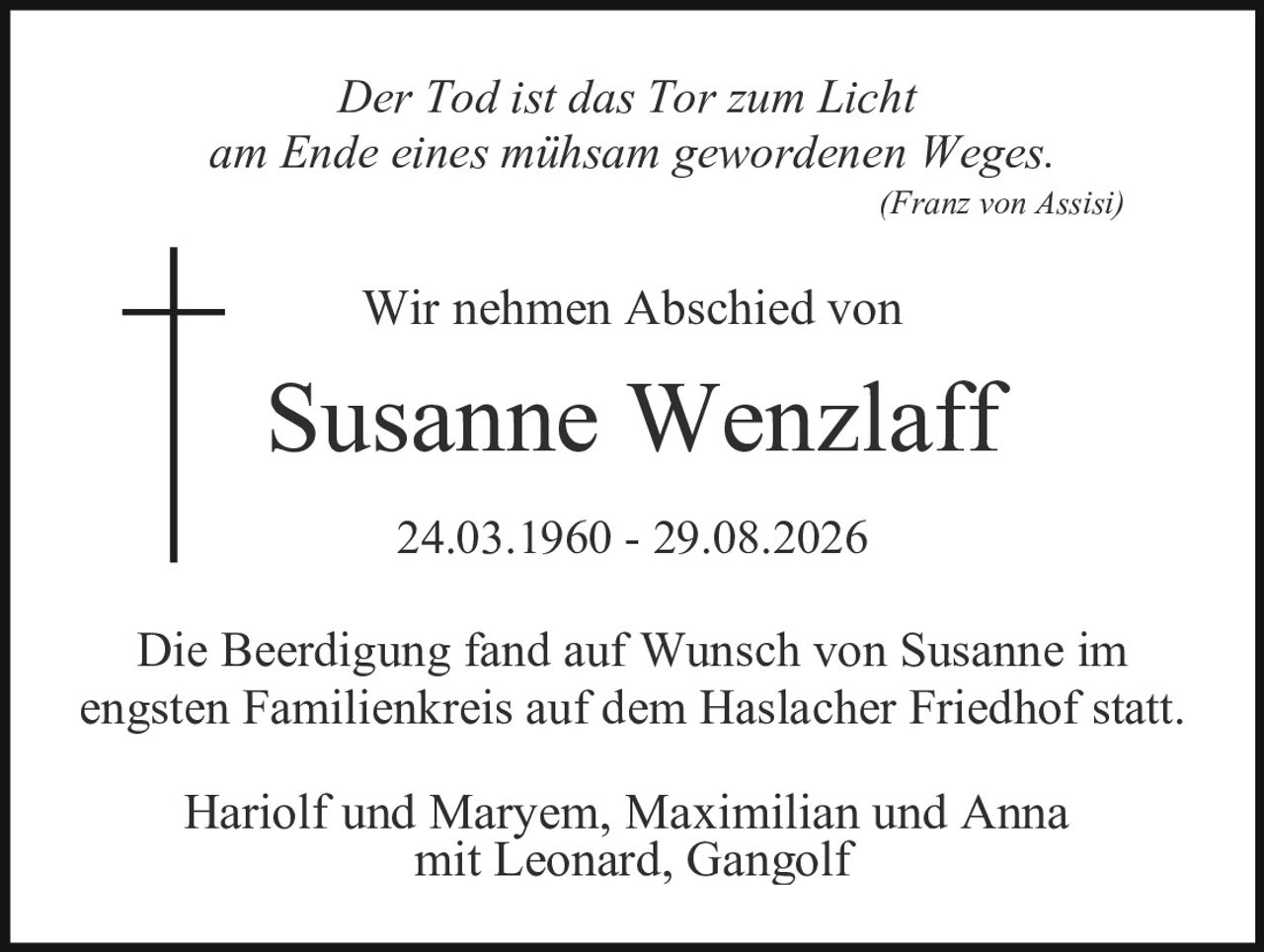 <p><i>Der Tod ist das Tor zum Licht am Ende eines mühsam gewordenen Weges.</i> (Franz von Assisi)</p><p>Wir nehmen Abschied von</p><p><strong>Susanne Wenzlaff</strong></p><p>24.03.1960 - 29.08.2026</p><p>Die Beerdigung fand auf Wunsch von Susanne im engsten Familienkreis auf dem Haslacher Friedhof statt.</p><p>Hariolf und Maryem, Maximilian und Anna mit Leonard, Gangolf</p>