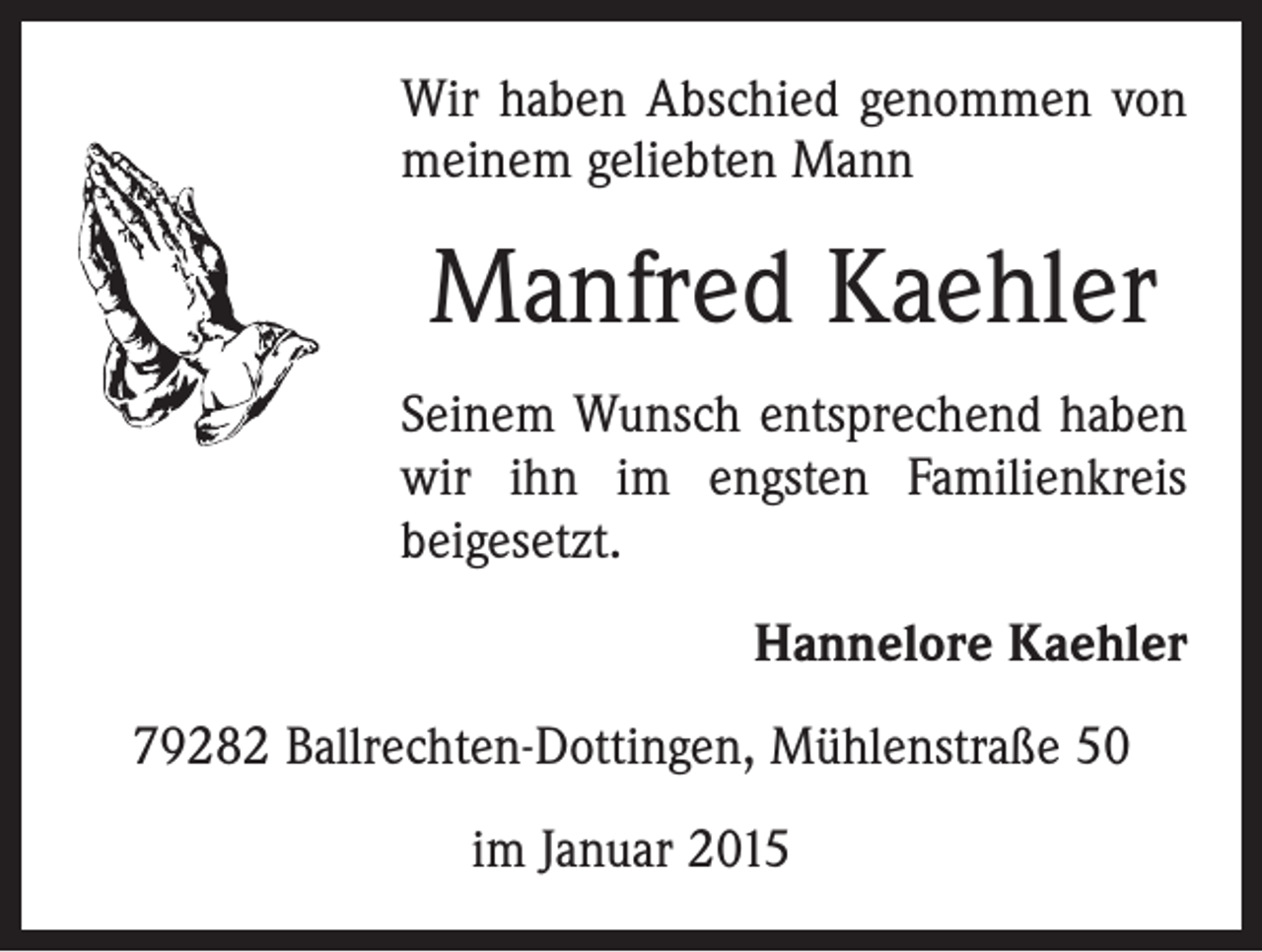 <p>Wir haben Abschied genommen von<br />meinem geliebten Mann</p><p>Manfred Kaehler<br />Seinem Wunsch entsprechend haben<br />wir ihn im engsten Familienkreis<br />beigesetzt.<br />Hannelore Kaehler<br />79282 Ballrechten-Dottingen, Mühlenstraße 50<br />im Januar 2015</p>