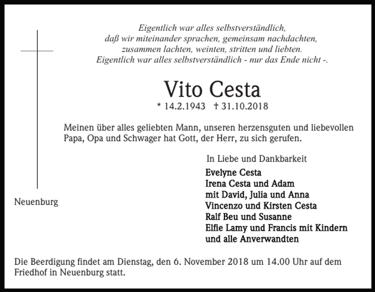 <p>Eigentlich war alles selbstverständlich,<br />daß wir miteinander sprachen, gemeinsam nachdachten,<br />zusammen lachten, weinten, stritten und liebten.<br />Eigentlich war alles selbstverständlich - nur das Ende nicht -.</p><p>Vito Cesta</p><p>* 14.2.1943 † 31.10.2018<br />Meinen über alles geliebten Mann, unseren herzensguten und liebevollen<br />Papa, Opa und Schwager hat Gott, der Herr, zu sich gerufen.<br />In Liebe und Dankbarkeit</p><p>Neuenburg</p><p>Die Beerdigung findet am Dienstag, den 6. November 2018 um 14.00 Uhr auf dem<br />Friedhof in Neuenburg statt.</p>
