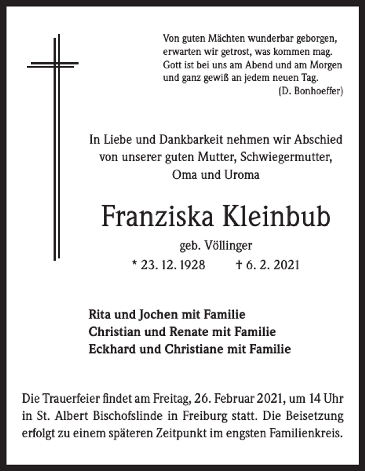 <p>Von guten Mächten wunderbar geborgen,<br />erwarten wir getrost, was kommen mag.<br />Gott ist bei uns am Abend und am Morgen<br />und ganz gewiß an jedem neuen Tag.</p><p>(D. Bonhoeffer)</p><p>In Liebe und Dankbarkeit nehmen wir Abschied<br />von unserer guten Mutter, Schwiegermutter,<br />Oma und Uroma</p><p>Franziska Kleinbub<br />geb. Völlinger<br />* 23. 12. 1928<br />† 6. 2. 2021<br />Rita und Jochen mit Familie<br />Christian und Renate mit Familie<br />Eckhard und Christiane mit Familie<br />Die Trauerfeier findet am Freitag, 26. Februar 2021, um 14 Uhr<br />in St. Albert Bischofslinde in Freiburg statt. Die Beisetzung<br />erfolgt zu einem späteren Zeitpunkt im engsten Familienkreis.</p>