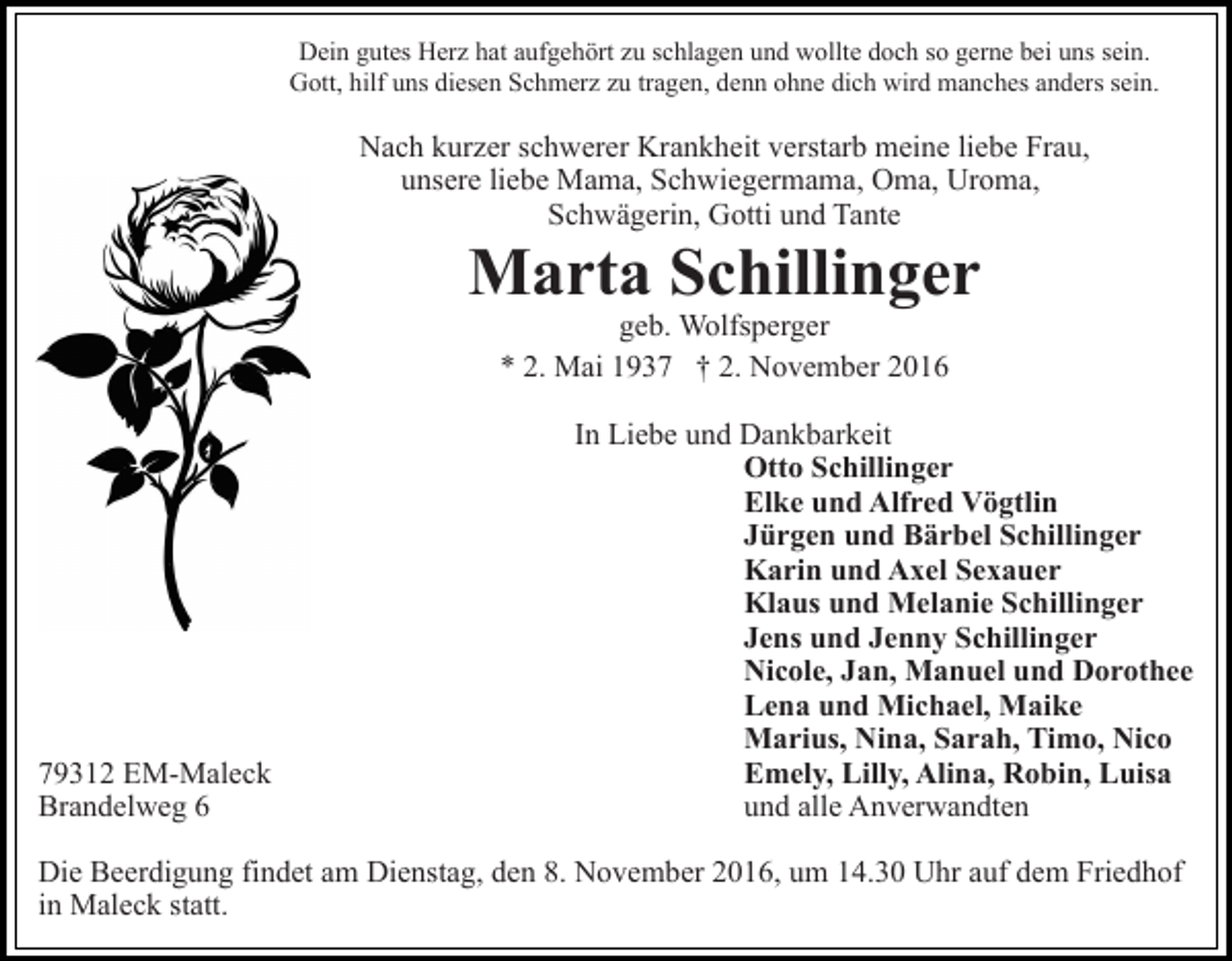 <p>Dein gutes Herz hat aufgehört zu schlagen und wollte doch so gerne bei uns sein.<br />Gott, hilf uns diesen Schmerz zu tragen, denn ohne dich wird manches anders sein.</p><p>Nach kurzer schwerer Krankheit verstarb meine liebe Frau,<br />unsere liebe Mama, Schwiegermama, Oma, Uroma,<br />Schwägerin, Gotti und Tante</p><p>Marta Schillinger<br />geb. Wolfsperger<br />* 2. Mai 1937 † 2. November 2016</p><p>79312 EM-Maleck<br />Brandelweg 6</p><p>In Liebe und Dankbarkeit<br />Otto Schillinger<br />Elke und Alfred Vögtlin<br />Jürgen und Bärbel Schillinger<br />Karin und Axel Sexauer<br />Klaus und Melanie Schillinger<br />Jens und Jenny Schillinger<br />Nicole, Jan, Manuel und Dorothee<br />Lena und Michael, Maike<br />Marius, Nina, Sarah, Timo, Nico<br />Emely, Lilly, Alina, Robin, Luisa<br />und alle Anverwandten</p><p>Die Beerdigung findet am Dienstag, den 8. November 2016, um 14.30 Uhr auf dem Friedhof<br />in Maleck statt.</p>